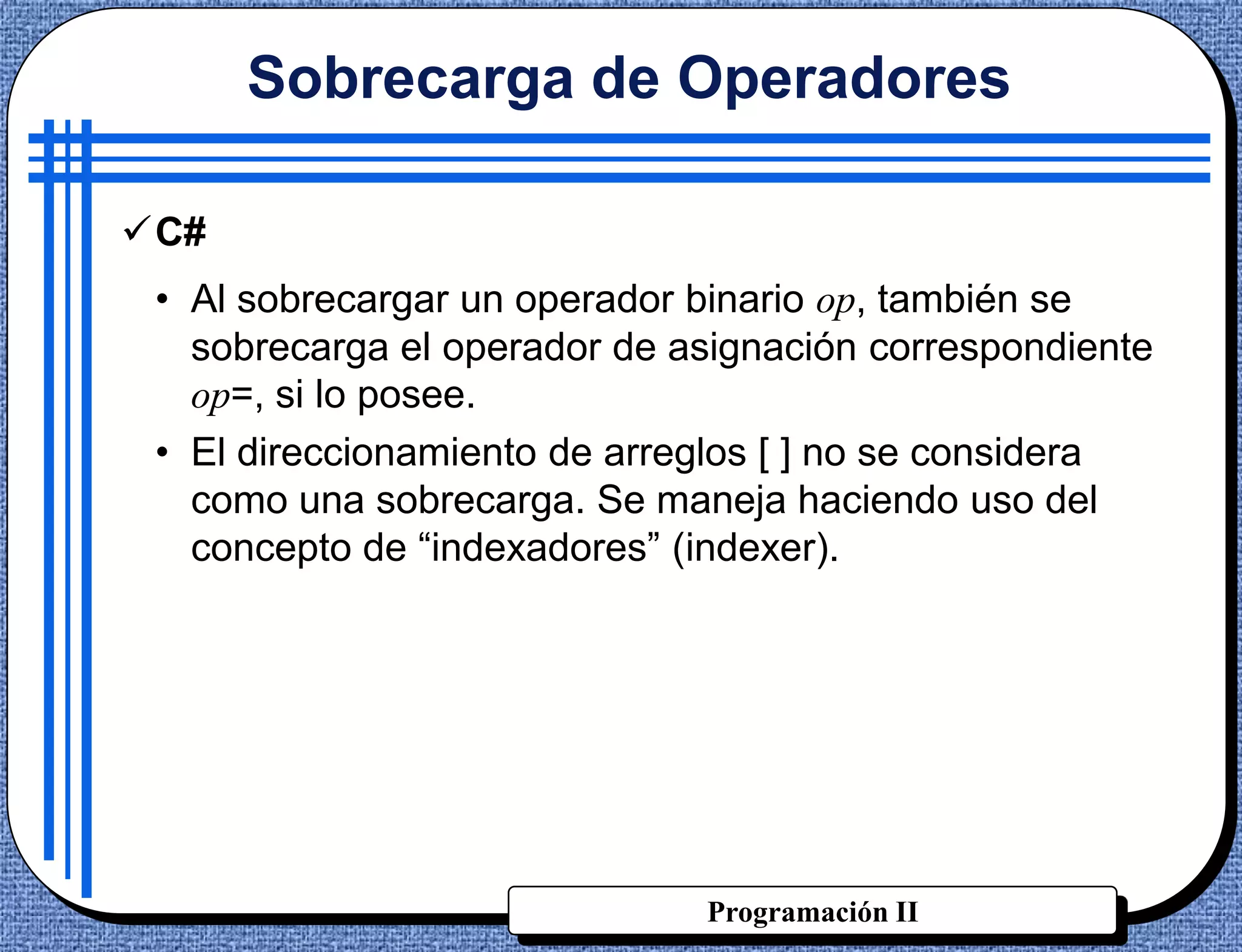 Sobrecarga de Operadores

C#
 • Al sobrecargar un operador binario op, también se
   sobrecarga el operador de asignación correspondiente
   op=, si lo posee.
 • El direccionamiento de arreglos [ ] no se considera
   como una sobrecarga. Se maneja haciendo uso del
   concepto de “indexadores” (indexer).




                              Programación II
 