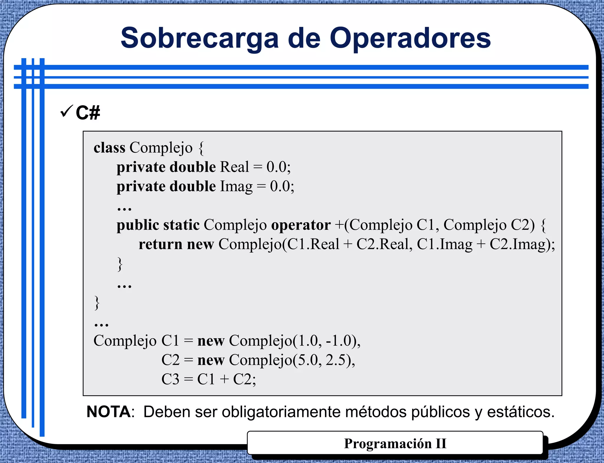 Sobrecarga de Operadores

C#
  class Complejo {
      private double Real = 0.0;
      private double Imag = 0.0;
      …
      public static Complejo operator +(Complejo C1, Complejo C2) {
         return new Complejo(C1.Real + C2.Real, C1.Imag + C2.Imag);
      }
      …
  }
  …
  Complejo C1 = new Complejo(1.0, -1.0),
             C2 = new Complejo(5.0, 2.5),
             C3 = C1 + C2;

 NOTA: Deben ser obligatoriamente métodos públicos y estáticos.
                                     Programación II
 