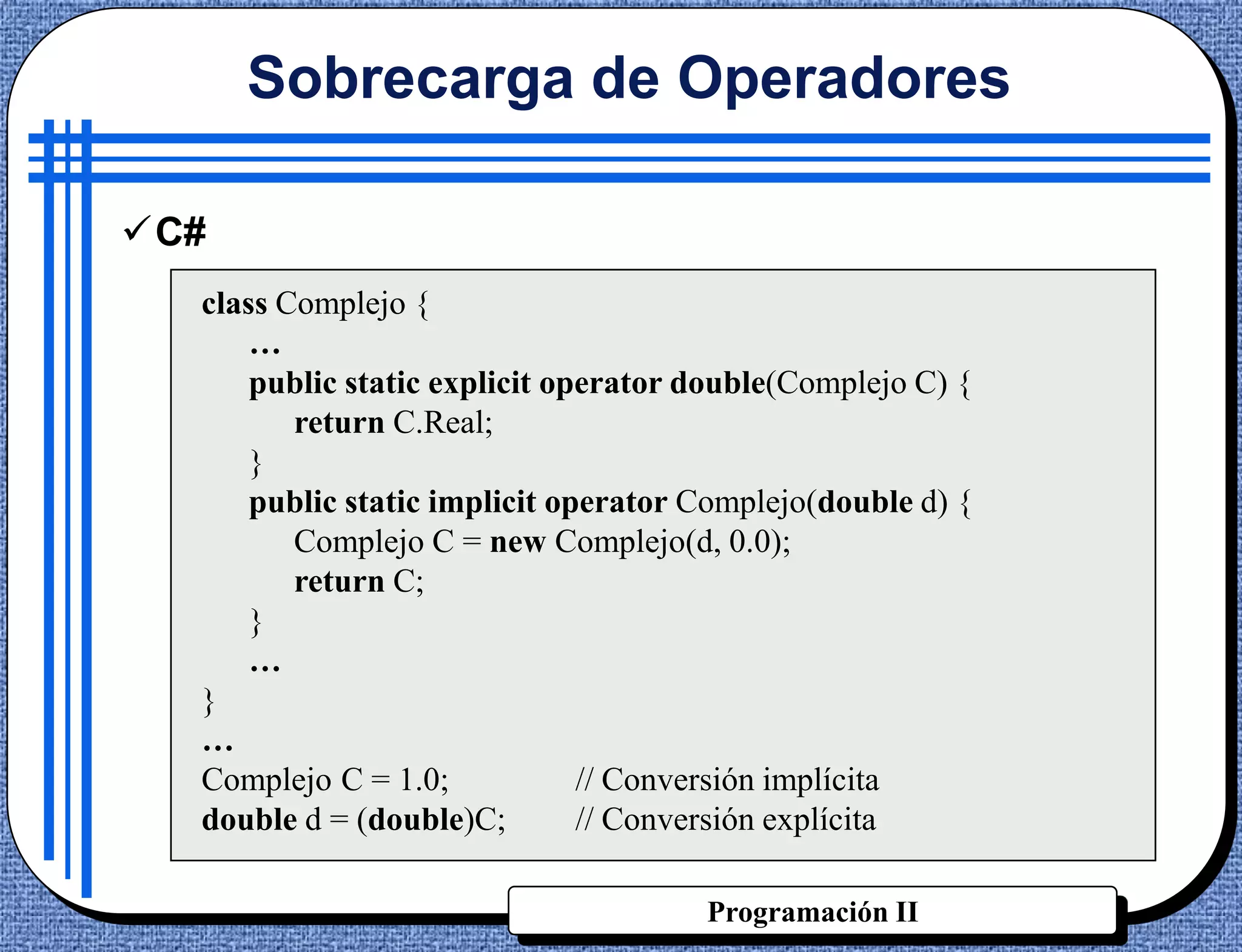 Sobrecarga de Operadores

C#
  class Complejo {
      …
      public static explicit operator double(Complejo C) {
         return C.Real;
      }
      public static implicit operator Complejo(double d) {
         Complejo C = new Complejo(d, 0.0);
         return C;
      }
      …
  }
  …
  Complejo C = 1.0;            // Conversión implícita
  double d = (double)C;        // Conversión explícita

                                      Programación II
 