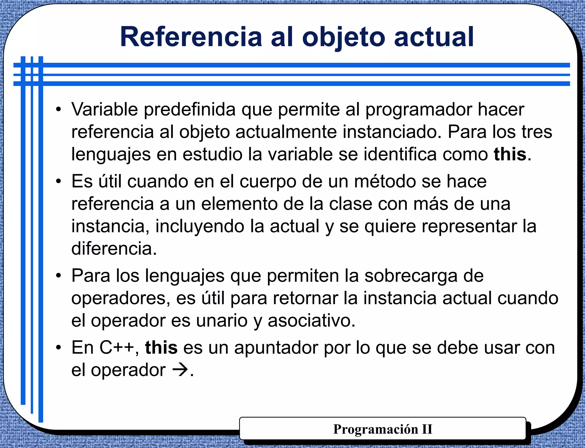 Referencia al objeto actual

• Variable predefinida que permite al programador hacer
  referencia al objeto actualmente instanciado. Para los tres
  lenguajes en estudio la variable se identifica como this.
• Es útil cuando en el cuerpo de un método se hace
  referencia a un elemento de la clase con más de una
  instancia, incluyendo la actual y se quiere representar la
  diferencia.
• Para los lenguajes que permiten la sobrecarga de
  operadores, es útil para retornar la instancia actual cuando
  el operador es unario y asociativo.
• En C++, this es un apuntador por lo que se debe usar con
  el operador .


                                  Programación II
 