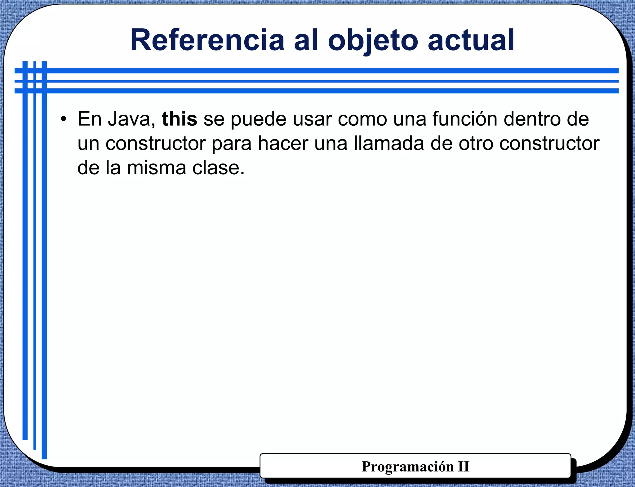 Referencia al objeto actual

• En Java, this se puede usar como una función dentro de
  un constructor para hacer una llamada de otro constructor
  de la misma clase.




                                Programación II
 