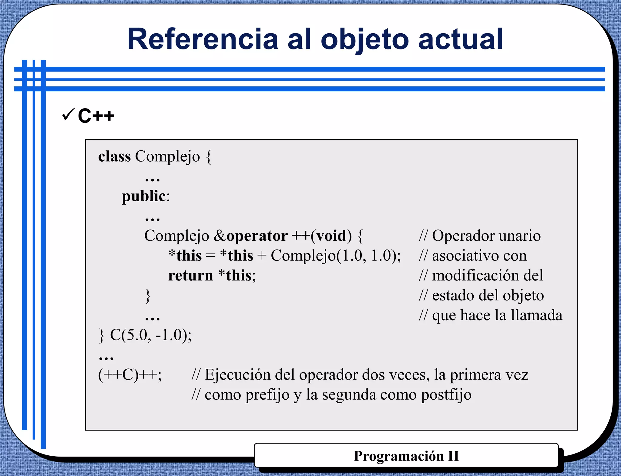 Referencia al objeto actual

C++
  class Complejo {
         …
      public:
         …
         Complejo &operator ++(void) {             // Operador unario
             *this = *this + Complejo(1.0, 1.0); // asociativo con
             return *this;                         // modificación del
         }                                         // estado del objeto
         …                                         // que hace la llamada
  } C(5.0, -1.0);
  …
  (++C)++;       // Ejecución del operador dos veces, la primera vez
                 // como prefijo y la segunda como postfijo


                                         Programación II
 