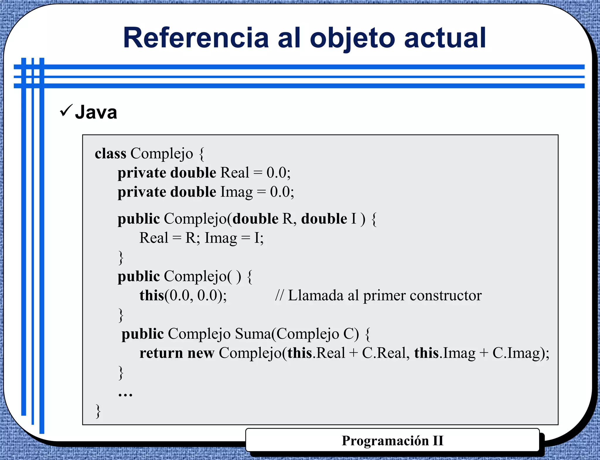 Referencia al objeto actual

Java

   class Complejo {
       private double Real = 0.0;
       private double Imag = 0.0;
       public Complejo(double R, double I ) {
          Real = R; Imag = I;
       }
       public Complejo( ) {
          this(0.0, 0.0);     // Llamada al primer constructor
       }
        public Complejo Suma(Complejo C) {
          return new Complejo(this.Real + C.Real, this.Imag + C.Imag);
       }
       …
   }
                                       Programación II
 