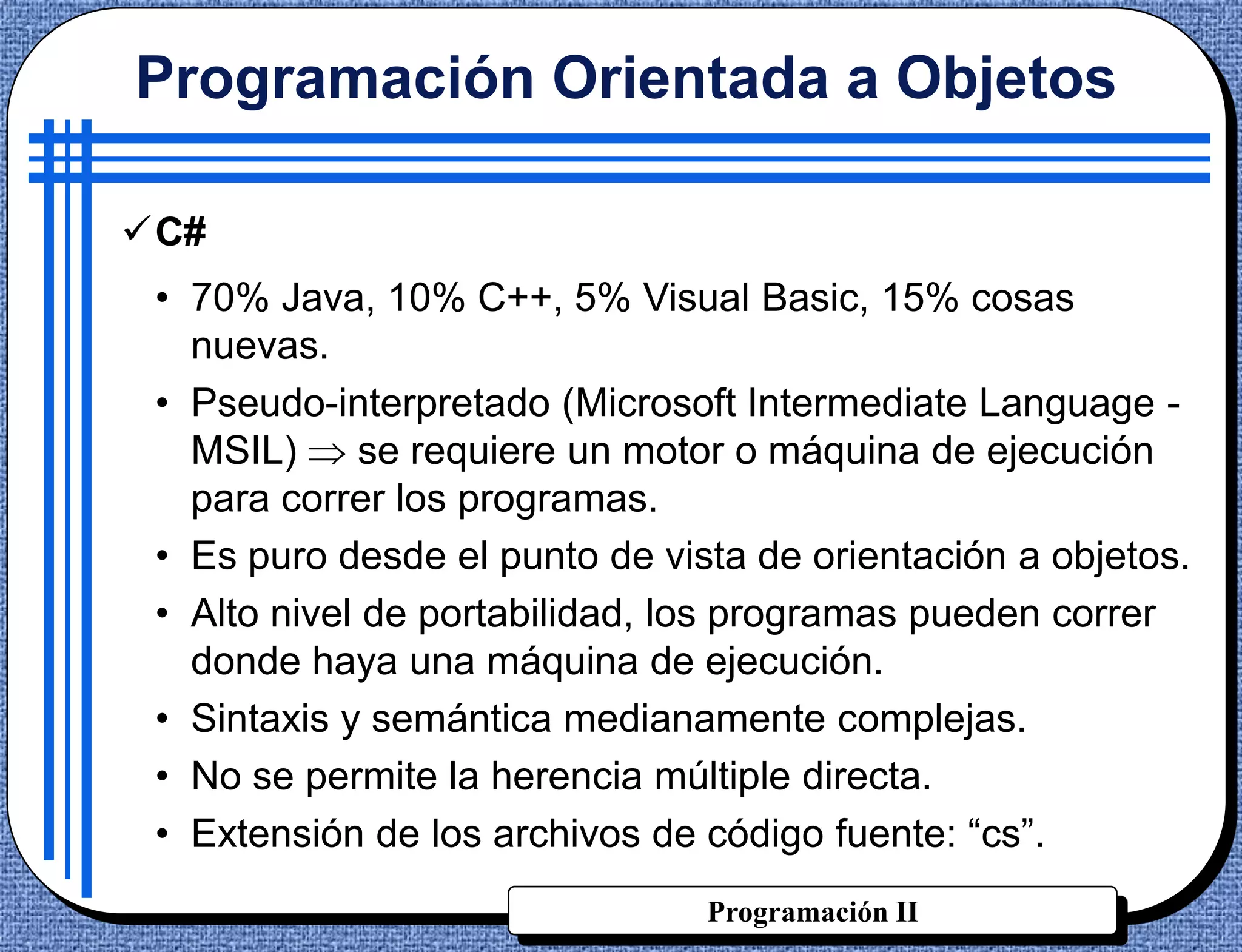 Programación Orientada a Objetos

C#
 • 70% Java, 10% C++, 5% Visual Basic, 15% cosas
   nuevas.
 • Pseudo-interpretado (Microsoft Intermediate Language -
   MSIL)      se requiere un motor o máquina de ejecución
   para correr los programas.
 • Es puro desde el punto de vista de orientación a objetos.
 • Alto nivel de portabilidad, los programas pueden correr
   donde haya una máquina de ejecución.
 • Sintaxis y semántica medianamente complejas.
 • No se permite la herencia múltiple directa.
 • Extensión de los archivos de código fuente: “cs”.
                                Programación II
 