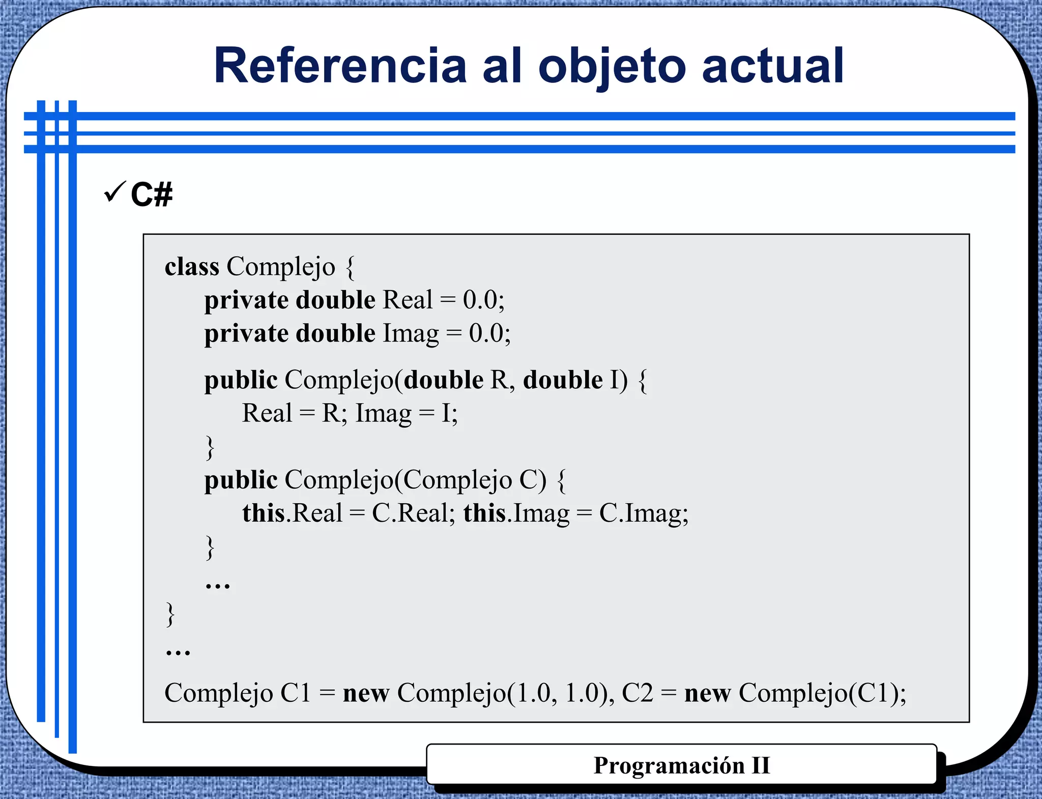 Referencia al objeto actual

C#

  class Complejo {
      private double Real = 0.0;
      private double Imag = 0.0;
      public Complejo(double R, double I) {
        Real = R; Imag = I;
      }
      public Complejo(Complejo C) {
        this.Real = C.Real; this.Imag = C.Imag;
      }
      …
  }
  …
  Complejo C1 = new Complejo(1.0, 1.0), C2 = new Complejo(C1);

                                      Programación II
 