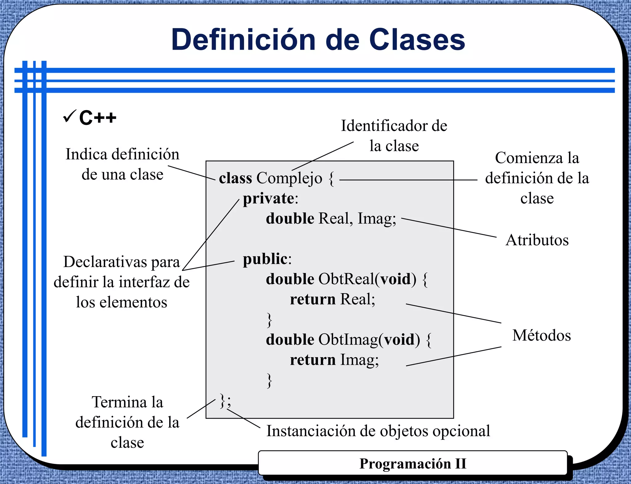 Definición de Clases

 C++                                     Identificador de
 Indica definición                            la clase
                                                                 Comienza la
   de una clase          class Complejo {                       definición de la
                             private:                                clase
                                double Real, Imag;
                                                                    Atributos
 Declarativas para            public:
definir la interfaz de          double ObtReal(void) {
   los elementos                    return Real;
                                }
                                double ObtImag(void) {              Métodos
                                    return Imag;
                                }
     Termina la          };
   definición de la
                                Instanciación de objetos opcional
        clase
                                             Programación II
 