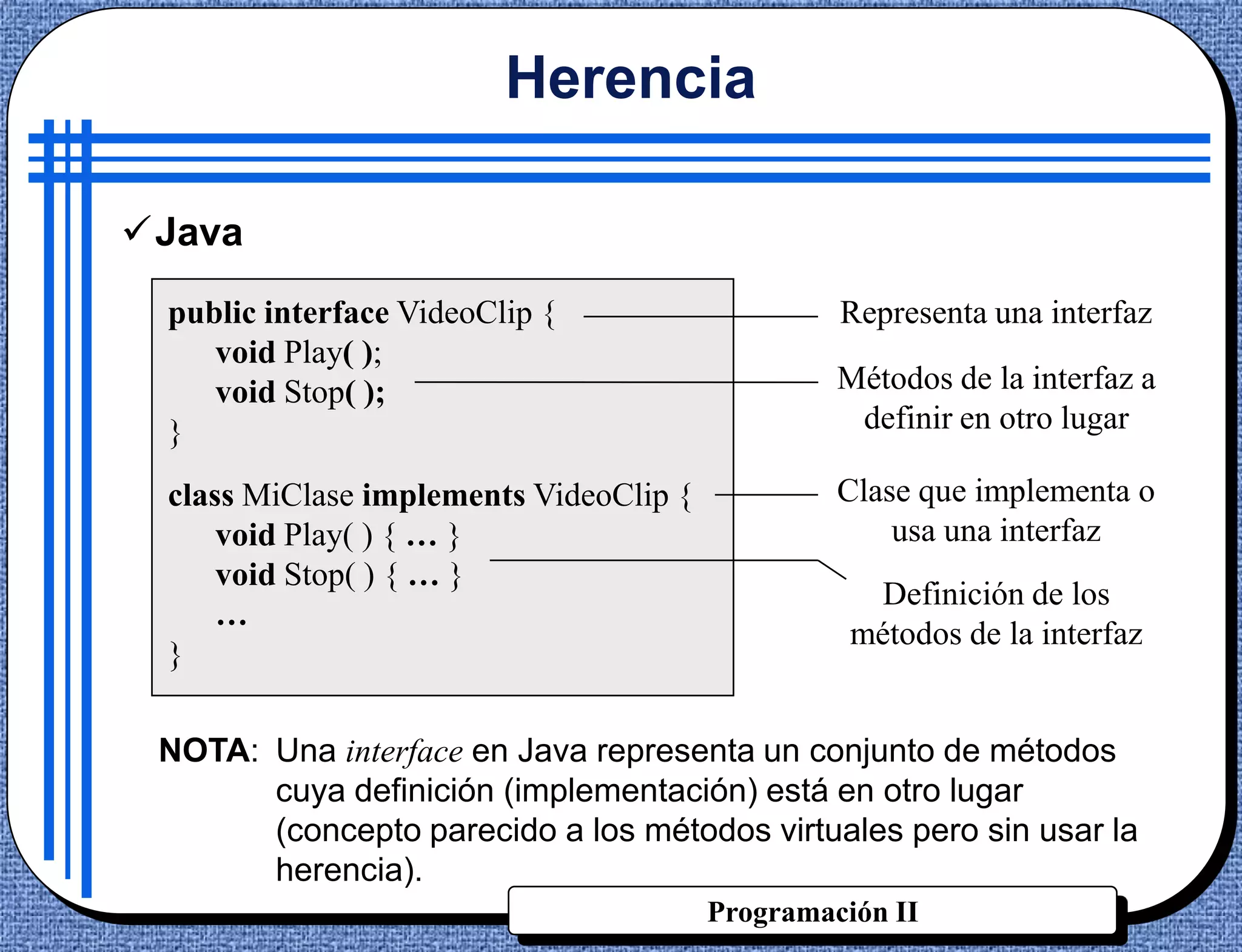 Herencia

Java
 public interface VideoClip {                    Representa una interfaz
    void Play( );
    void Stop( );                                Métodos de la interfaz a
 }                                                definir en otro lugar

 class MiClase implements VideoClip {            Clase que implementa o
     void Play( ) { … }                              usa una interfaz
     void Stop( ) { … }
                                                    Definición de los
     …
                                                  métodos de la interfaz
 }

 NOTA: Una interface en Java representa un conjunto de métodos
       cuya definición (implementación) está en otro lugar
       (concepto parecido a los métodos virtuales pero sin usar la
       herencia).
                                        Programación II
 