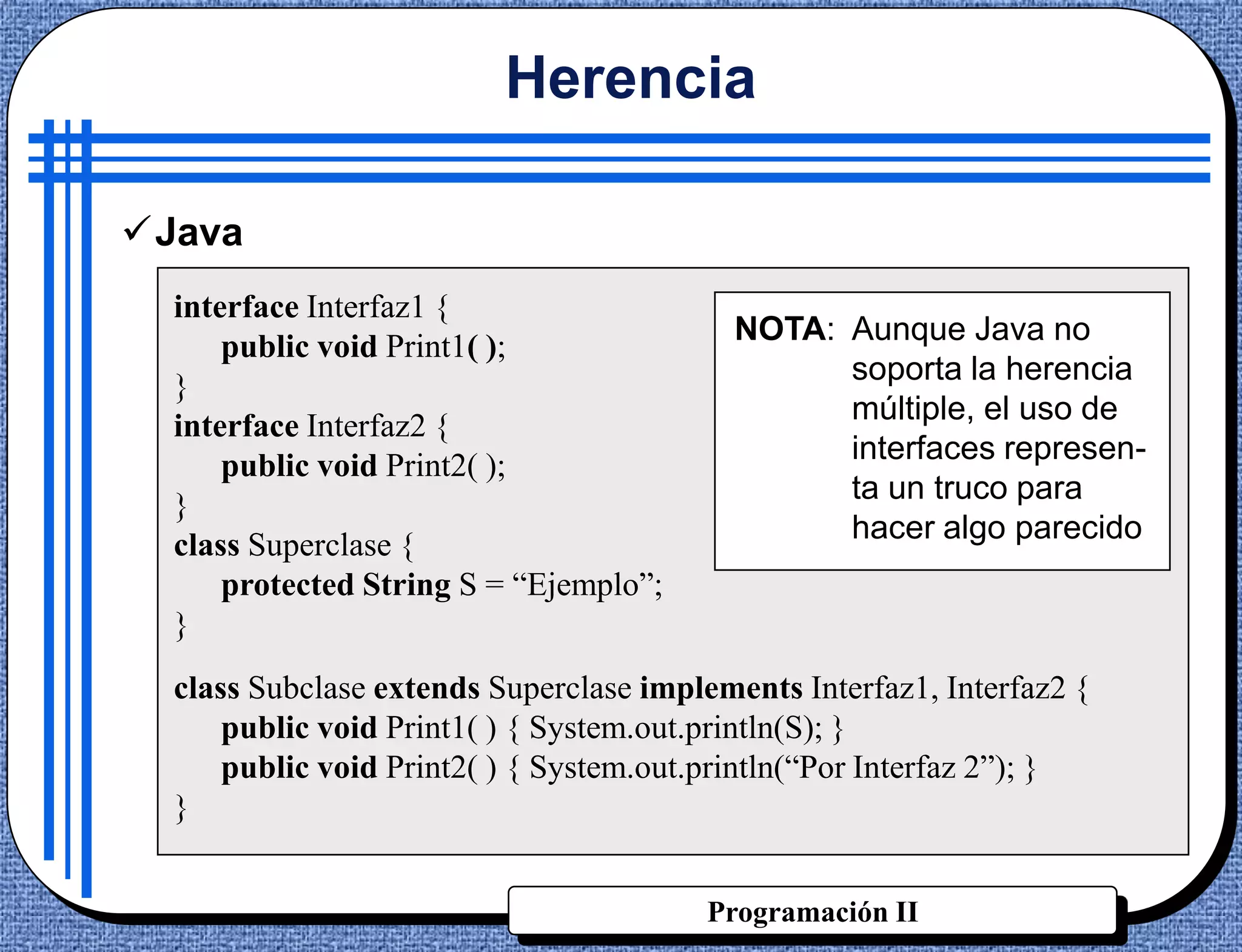 Herencia

Java
  interface Interfaz1 {
                                           NOTA: Aunque Java no
      public void Print1( );
                                                 soporta la herencia
  }
                                                 múltiple, el uso de
  interface Interfaz2 {
                                                 interfaces represen-
      public void Print2( );
                                                 ta un truco para
  }
                                                 hacer algo parecido
  class Superclase {
      protected String S = “Ejemplo”;
  }
  class Subclase extends Superclase implements Interfaz1, Interfaz2 {
      public void Print1( ) { System.out.println(S); }
      public void Print2( ) { System.out.println(“Por Interfaz 2”); }
  }


                                         Programación II
 