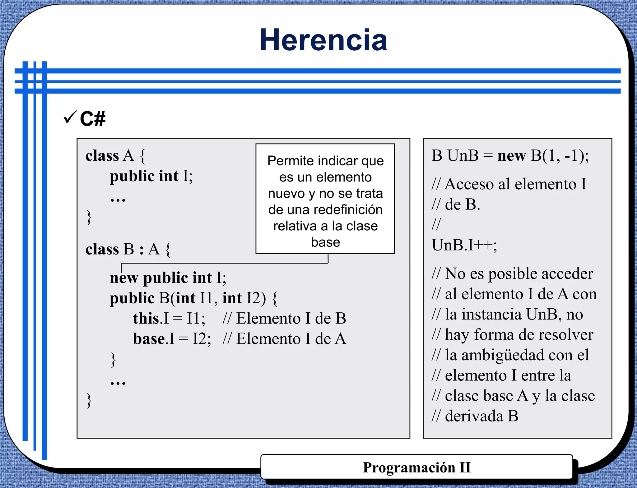 Herencia

C#
 class A {                  Permite indicar que      B UnB = new B(1, -1);
     public int I;            es un elemento
                                                     // Acceso al elemento I
     …                      nuevo y no se trata
                                                     // de B.
                            de una redefinición
 }                                                   //
                             relativa a la clase
                                    base             UnB.I++;
 class B : A {
      new public int I;                              // No es posible acceder
      public B(int I1, int I2) {                     // al elemento I de A con
         this.I = I1; // Elemento I de B             // la instancia UnB, no
         base.I = I2; // Elemento I de A             // hay forma de resolver
      }                                              // la ambigüedad con el
      …                                              // elemento I entre la
 }                                                   // clase base A y la clase
                                                     // derivada B


                                            Programación II
 