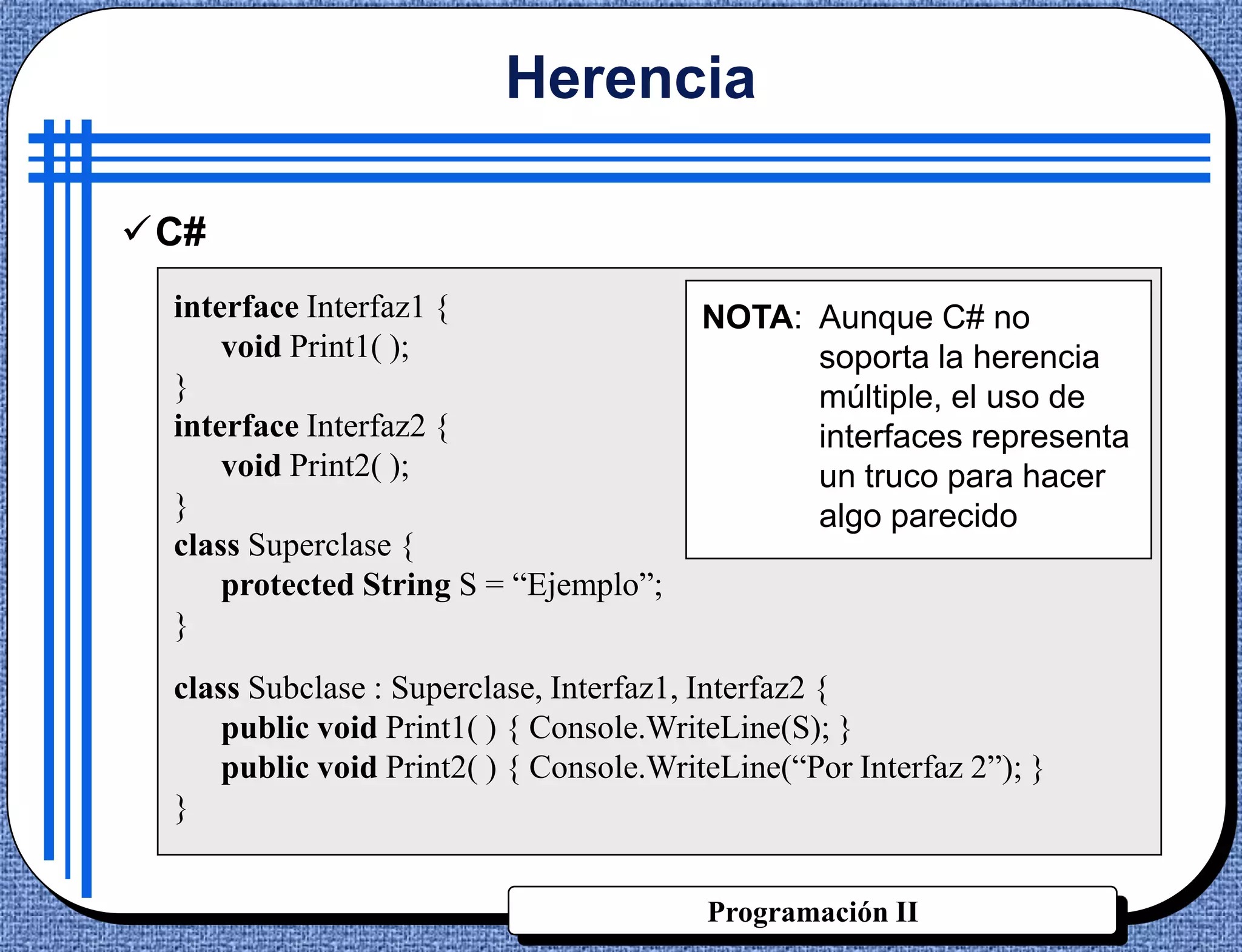 Herencia

C#
 interface Interfaz1 {                  NOTA: Aunque C# no
     void Print1( );                          soporta la herencia
 }                                            múltiple, el uso de
 interface Interfaz2 {                        interfaces representa
     void Print2( );                          un truco para hacer
 }                                            algo parecido
 class Superclase {
     protected String S = “Ejemplo”;
 }
 class Subclase : Superclase, Interfaz1, Interfaz2 {
     public void Print1( ) { Console.WriteLine(S); }
     public void Print2( ) { Console.WriteLine(“Por Interfaz 2”); }
 }


                                         Programación II
 
