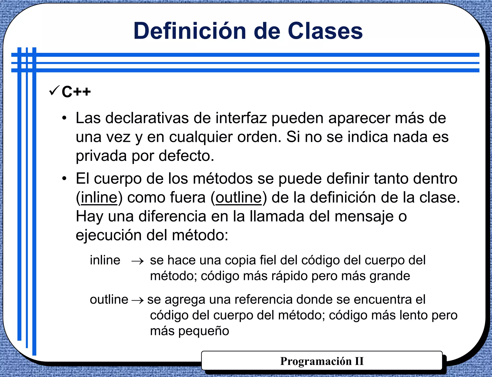 Definición de Clases

C++
 • Las declarativas de interfaz pueden aparecer más de
   una vez y en cualquier orden. Si no se indica nada es
   privada por defecto.
 • El cuerpo de los métodos se puede definir tanto dentro
   (inline) como fuera (outline) de la definición de la clase.
   Hay una diferencia en la llamada del mensaje o
   ejecución del método:
     inline     se hace una copia fiel del código del cuerpo del
                método; código más rápido pero más grande
     outline    se agrega una referencia donde se encuentra el
                código del cuerpo del método; código más lento pero
                más pequeño

                                      Programación II
 