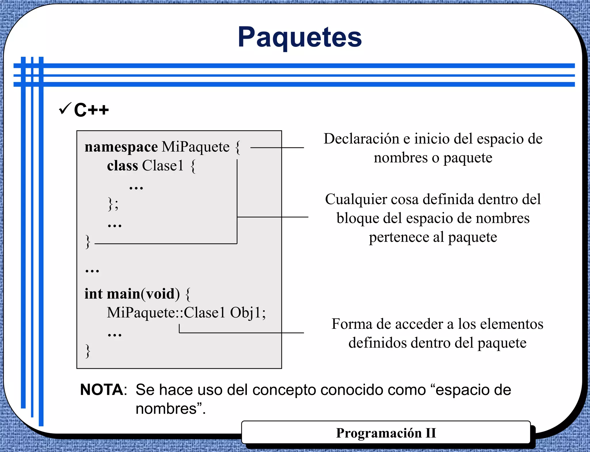 Paquetes

C++
                                Declaración e inicio del espacio de
  namespace MiPaquete {
                                       nombres o paquete
    class Clase1 {
       …
    };                          Cualquier cosa definida dentro del
    …                            bloque del espacio de nombres
  }                                   pertenece al paquete
  …
  int main(void) {
      MiPaquete::Clase1 Obj1;
      …                          Forma de acceder a los elementos
  }                                definidos dentro del paquete


 NOTA: Se hace uso del concepto conocido como “espacio de
       nombres”.
                                  Programación II
 