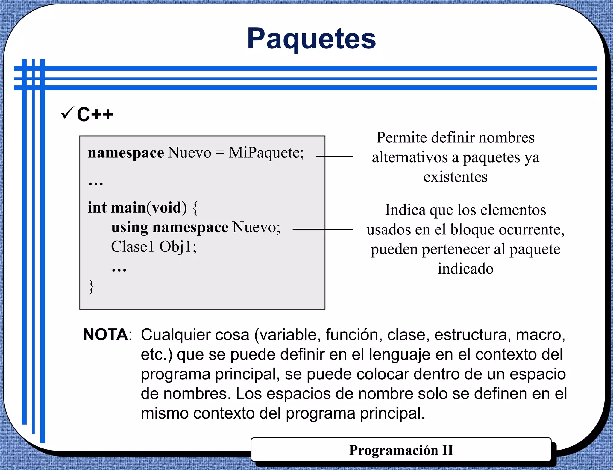 Paquetes

C++
                                         Permite definir nombres
  namespace Nuevo = MiPaquete;          alternativos a paquetes ya
  …                                              existentes
  int main(void) {                        Indica que los elementos
      using namespace Nuevo;           usados en el bloque ocurrente,
      Clase1 Obj1;                      pueden pertenecer al paquete
      …                                           indicado
  }


 NOTA: Cualquier cosa (variable, función, clase, estructura, macro,
       etc.) que se puede definir en el lenguaje en el contexto del
       programa principal, se puede colocar dentro de un espacio
       de nombres. Los espacios de nombre solo se definen en el
       mismo contexto del programa principal.

                                     Programación II
 