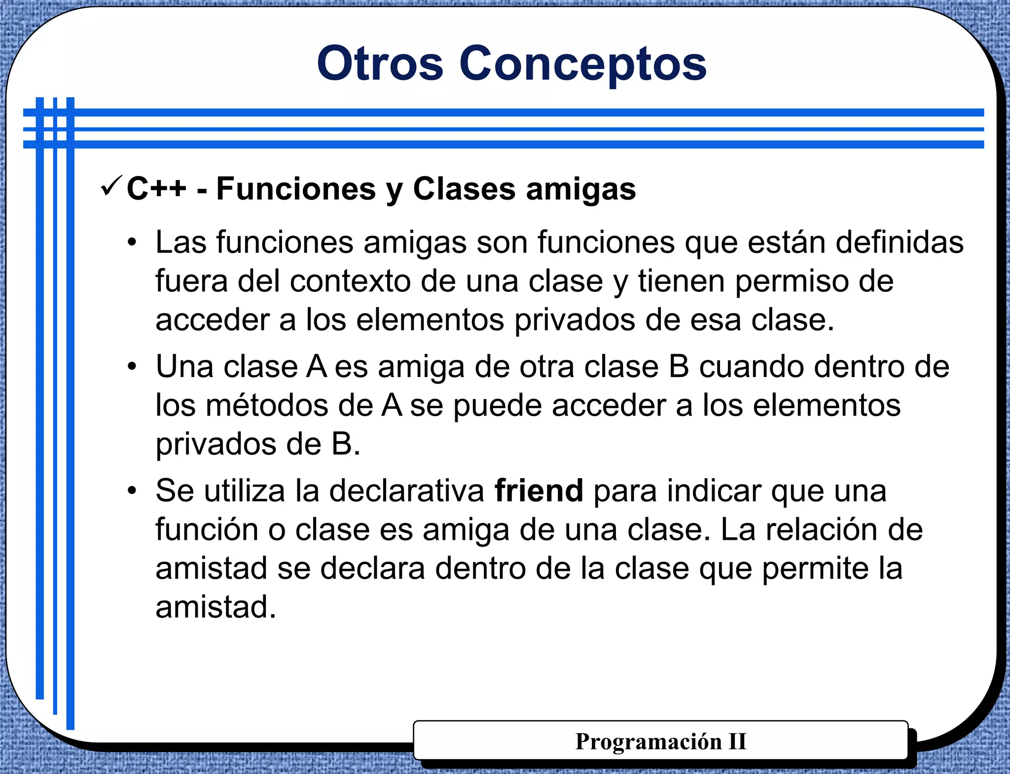Otros Conceptos

C++ - Funciones y Clases amigas
 • Las funciones amigas son funciones que están definidas
   fuera del contexto de una clase y tienen permiso de
   acceder a los elementos privados de esa clase.
 • Una clase A es amiga de otra clase B cuando dentro de
   los métodos de A se puede acceder a los elementos
   privados de B.
 • Se utiliza la declarativa friend para indicar que una
   función o clase es amiga de una clase. La relación de
   amistad se declara dentro de la clase que permite la
   amistad.



                              Programación II
 