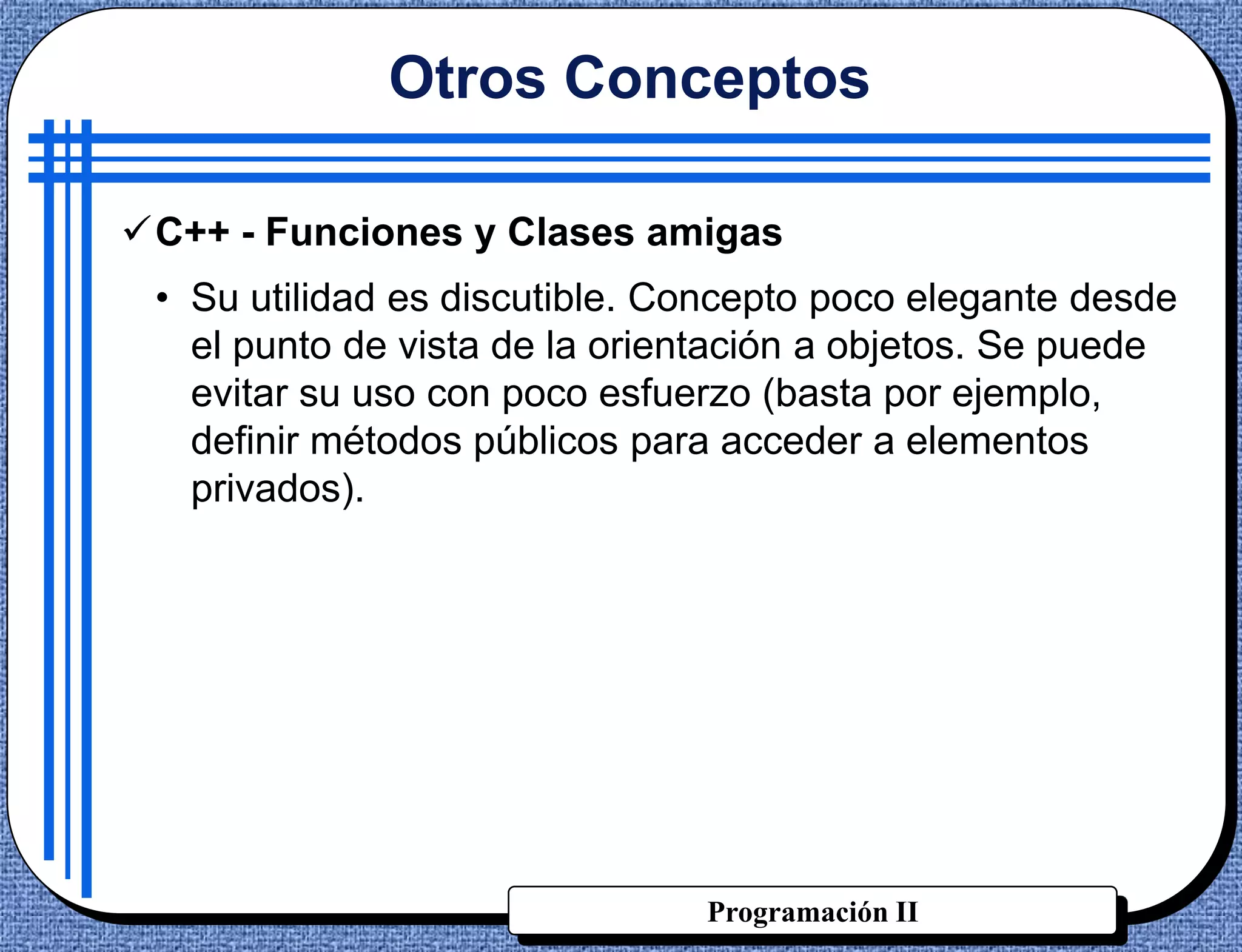 Otros Conceptos

C++ - Funciones y Clases amigas
 • Su utilidad es discutible. Concepto poco elegante desde
   el punto de vista de la orientación a objetos. Se puede
   evitar su uso con poco esfuerzo (basta por ejemplo,
   definir métodos públicos para acceder a elementos
   privados).




                               Programación II
 