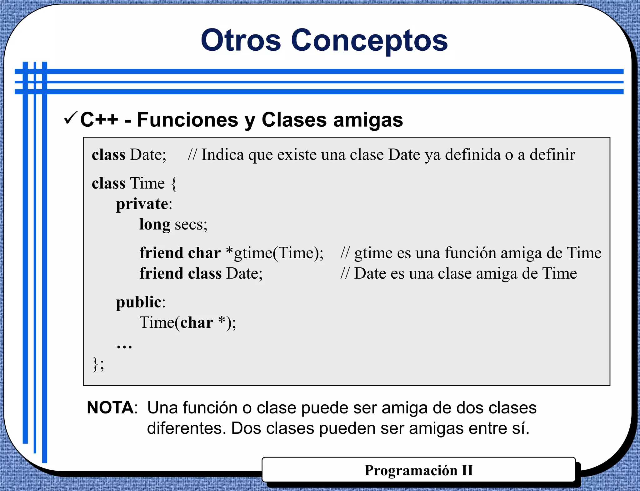 Otros Conceptos

C++ - Funciones y Clases amigas
  class Date;   // Indica que existe una clase Date ya definida o a definir
  class Time {
      private:
         long secs;
         friend char *gtime(Time); // gtime es una función amiga de Time
         friend class Date;        // Date es una clase amiga de Time
       public:
         Time(char *);
       …
  };

  NOTA: Una función o clase puede ser amiga de dos clases
        diferentes. Dos clases pueden ser amigas entre sí.

                                          Programación II
 