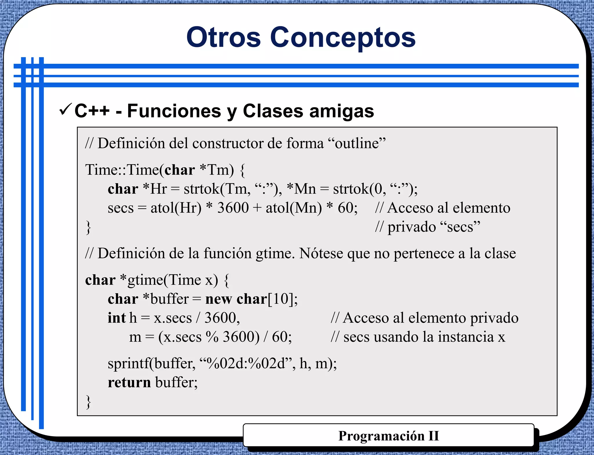 Otros Conceptos

C++ - Funciones y Clases amigas
  // Definición del constructor de forma “outline”
  Time::Time(char *Tm) {
     char *Hr = strtok(Tm, “:”), *Mn = strtok(0, “:”);
     secs = atol(Hr) * 3600 + atol(Mn) * 60; // Acceso al elemento
  }                                           // privado “secs”
  // Definición de la función gtime. Nótese que no pertenece a la clase
  char *gtime(Time x) {
     char *buffer = new char[10];
     int h = x.secs / 3600,              // Acceso al elemento privado
         m = (x.secs % 3600) / 60;       // secs usando la instancia x
      sprintf(buffer, “%02d:%02d”, h, m);
      return buffer;
  }

                                            Programación II
 