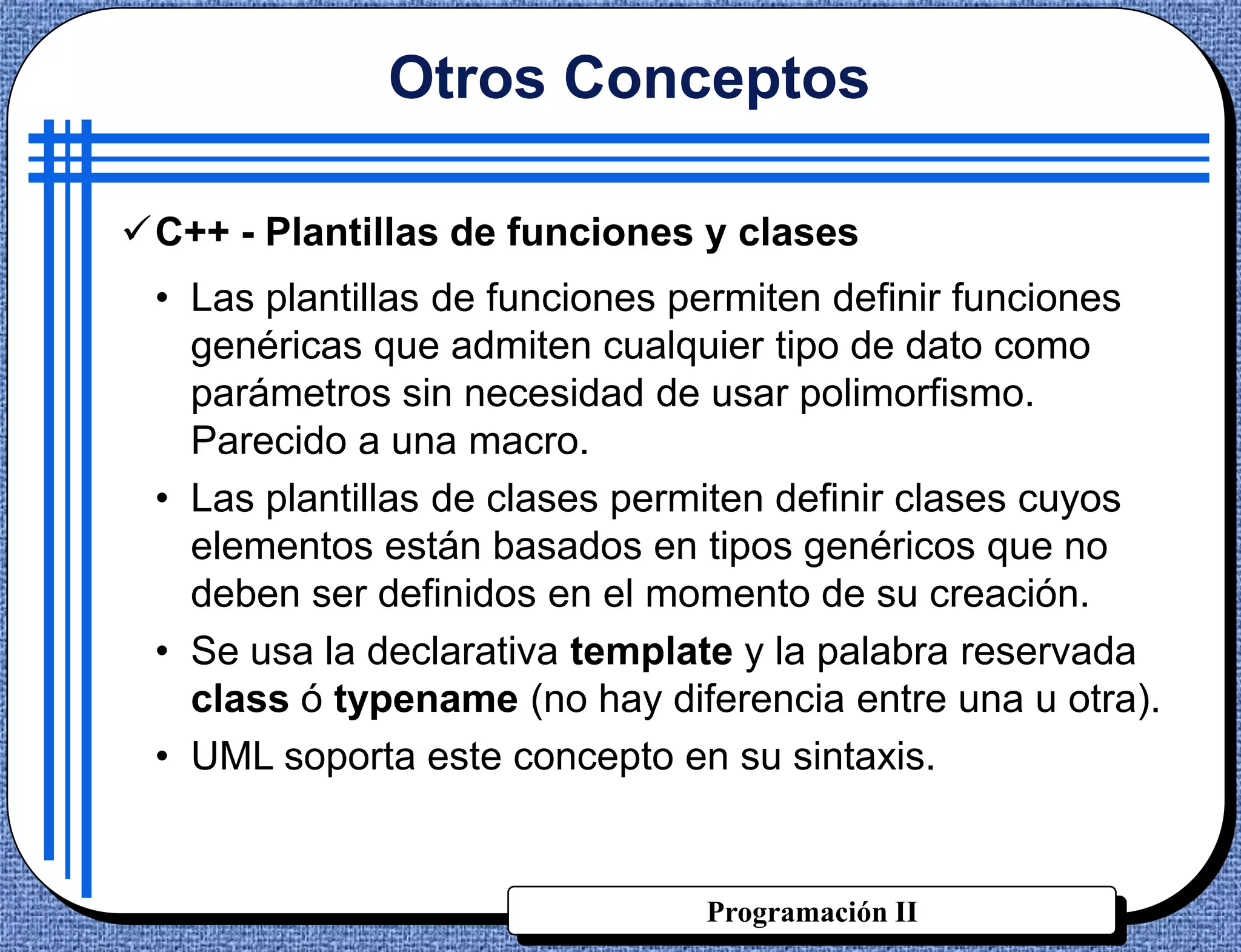 Otros Conceptos

C++ - Plantillas de funciones y clases
 • Las plantillas de funciones permiten definir funciones
   genéricas que admiten cualquier tipo de dato como
   parámetros sin necesidad de usar polimorfismo.
   Parecido a una macro.
 • Las plantillas de clases permiten definir clases cuyos
   elementos están basados en tipos genéricos que no
   deben ser definidos en el momento de su creación.
 • Se usa la declarativa template y la palabra reservada
   class ó typename (no hay diferencia entre una u otra).
 • UML soporta este concepto en su sintaxis.


                               Programación II
 