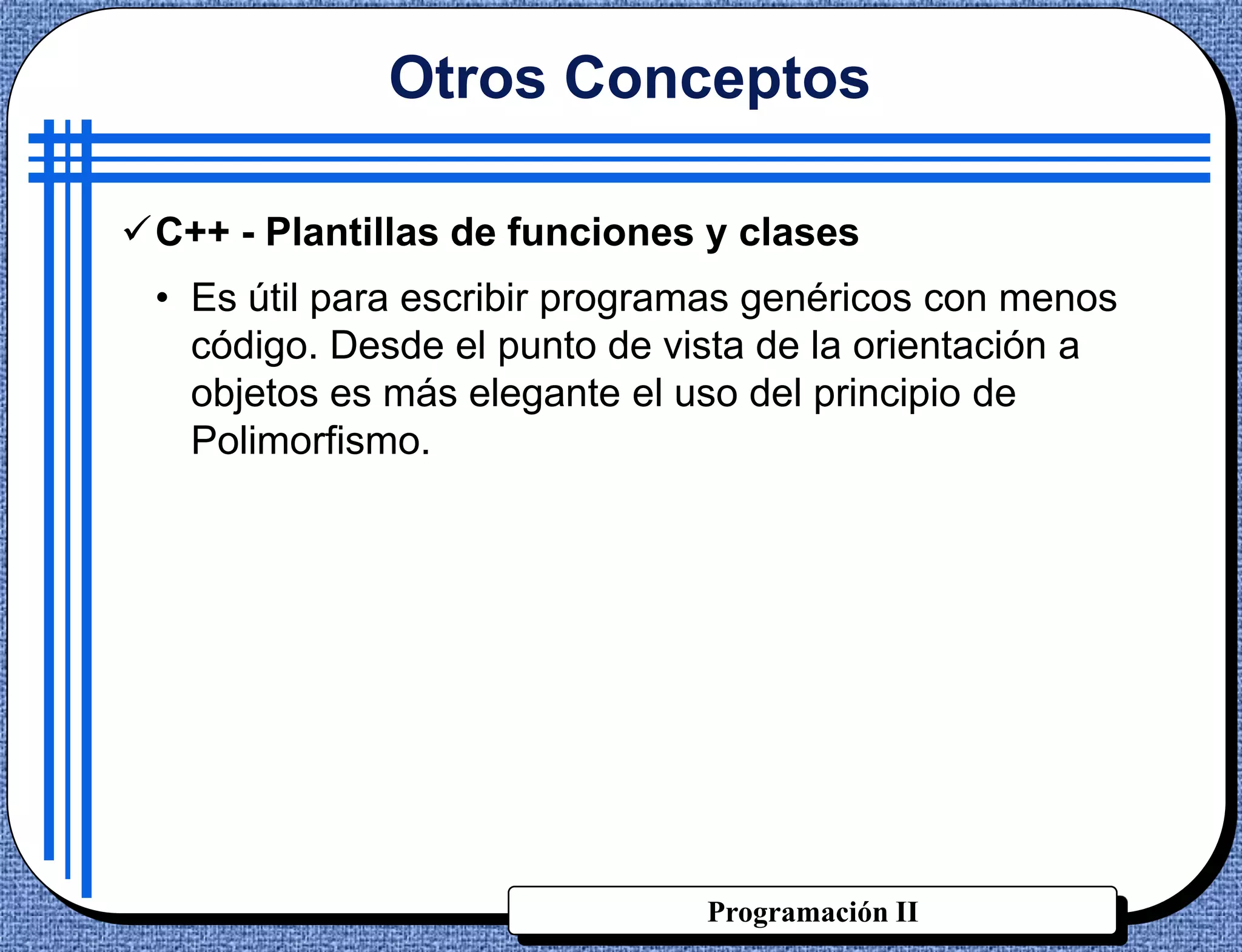 Otros Conceptos

C++ - Plantillas de funciones y clases
 • Es útil para escribir programas genéricos con menos
   código. Desde el punto de vista de la orientación a
   objetos es más elegante el uso del principio de
   Polimorfismo.




                               Programación II
 