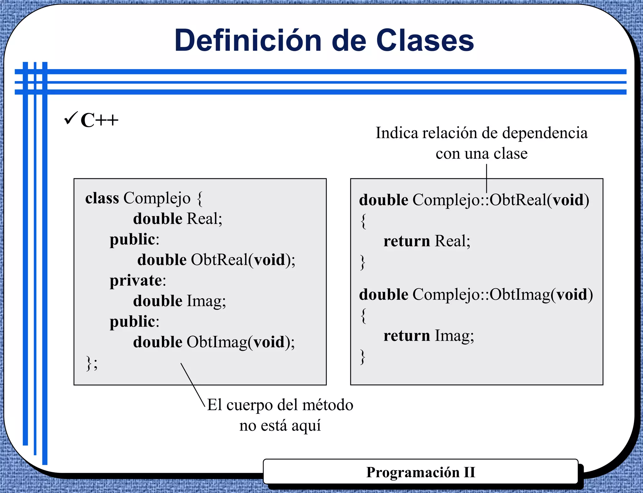 Definición de Clases

C++
                                          Indica relación de dependencia
                                                   con una clase

 class Complejo {                       double Complejo::ObtReal(void)
        double Real;                    {
     public:                               return Real;
         double ObtReal(void);          }
     private:
        double Imag;                    double Complejo::ObtImag(void)
     public:                            {
        double ObtImag(void);              return Imag;
 };                                     }

                 El cuerpo del método
                      no está aquí

                                        Programación II
 