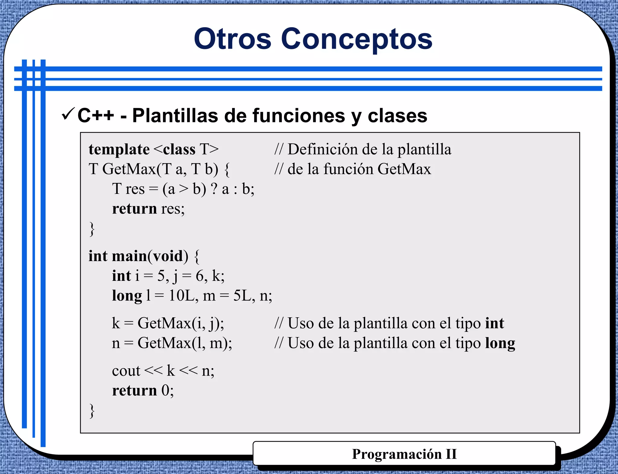 Otros Conceptos

C++ - Plantillas de funciones y clases
  template <class T>             // Definición de la plantilla
  T GetMax(T a, T b) {           // de la función GetMax
     T res = (a > b) ? a : b;
     return res;
  }
  int main(void) {
      int i = 5, j = 6, k;
      long l = 10L, m = 5L, n;
      k = GetMax(i, j);          // Uso de la plantilla con el tipo int
      n = GetMax(l, m);          // Uso de la plantilla con el tipo long
      cout << k << n;
      return 0;
  }

                                             Programación II
 