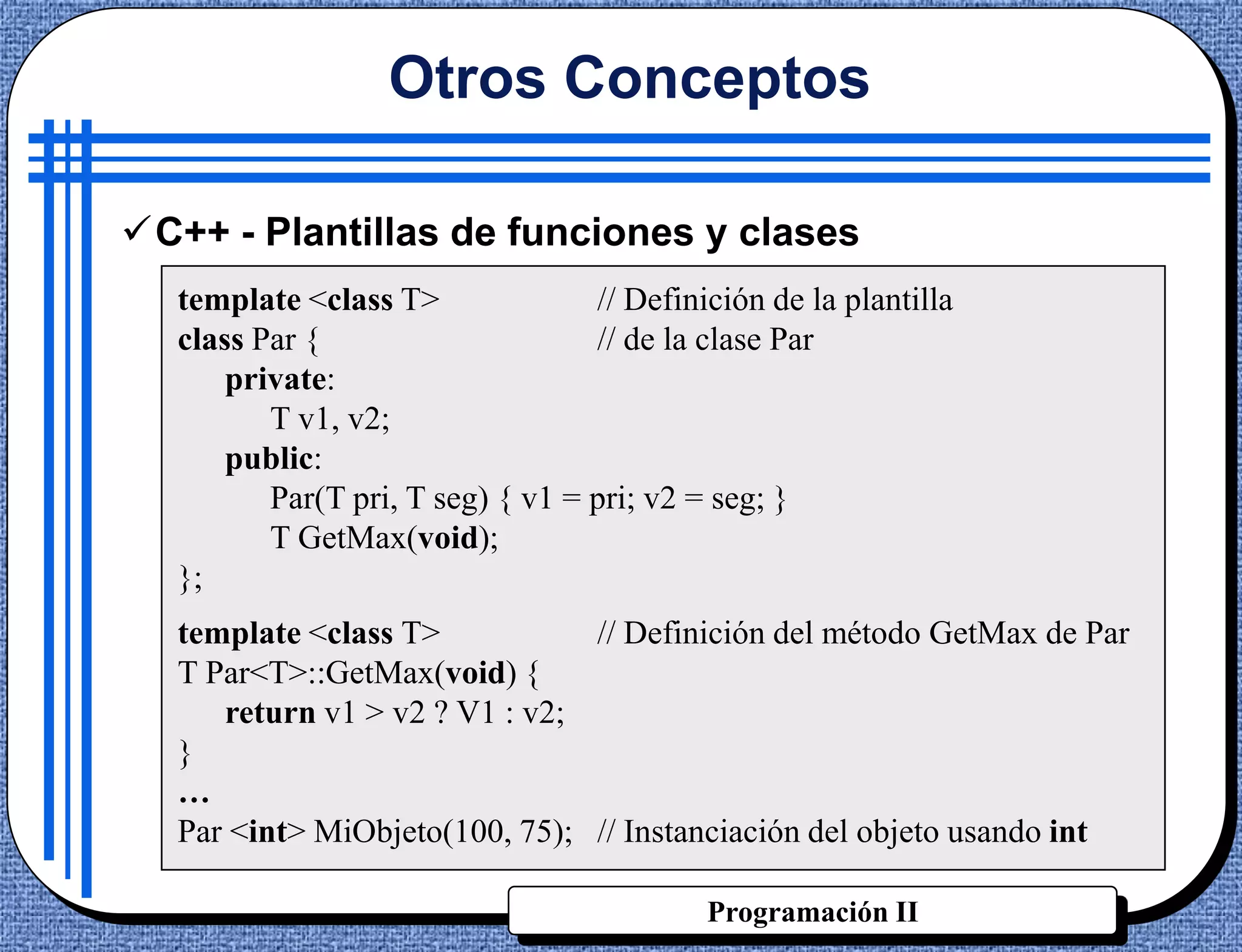 Otros Conceptos

C++ - Plantillas de funciones y clases
  template <class T>              // Definición de la plantilla
  class Par {                     // de la clase Par
      private:
         T v1, v2;
      public:
         Par(T pri, T seg) { v1 = pri; v2 = seg; }
         T GetMax(void);
  };
  template <class T>           // Definición del método GetMax de Par
  T Par<T>::GetMax(void) {
     return v1 > v2 ? V1 : v2;
  }
  …
  Par <int> MiObjeto(100, 75); // Instanciación del objeto usando int

                                           Programación II
 