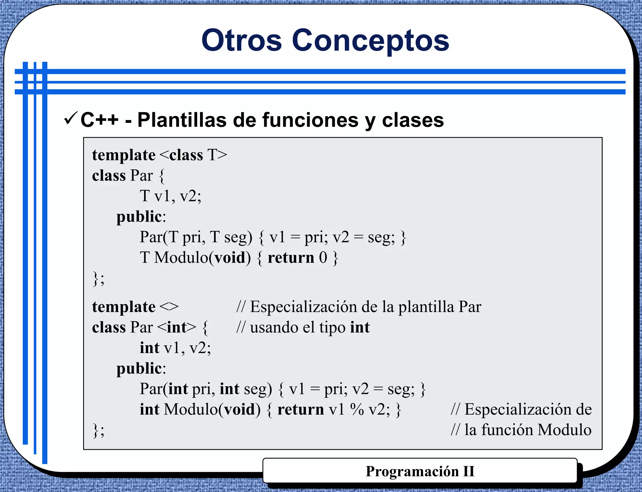 Otros Conceptos

C++ - Plantillas de funciones y clases
  template <class T>
  class Par {
         T v1, v2;
      public:
         Par(T pri, T seg) { v1 = pri; v2 = seg; }
         T Modulo(void) { return 0 }
  };
  template <>           // Especialización de la plantilla Par
  class Par <int> {     // usando el tipo int
         int v1, v2;
      public:
         Par(int pri, int seg) { v1 = pri; v2 = seg; }
         int Modulo(void) { return v1 % v2; }             // Especialización de
  };                                                      // la función Modulo

                                            Programación II
 