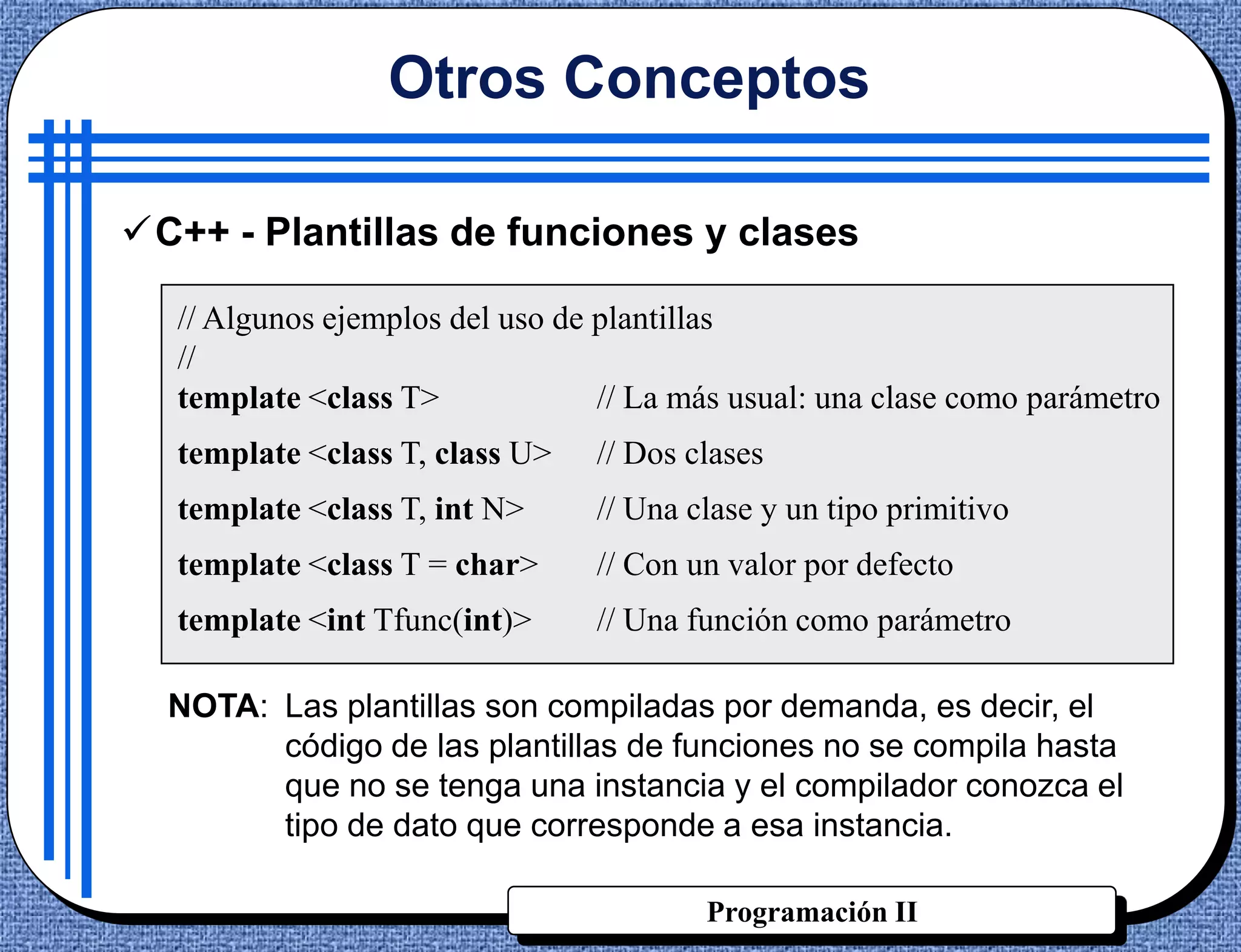 Otros Conceptos

C++ - Plantillas de funciones y clases

  // Algunos ejemplos del uso de plantillas
  //
  template <class T>             // La más usual: una clase como parámetro
  template <class T, class U>   // Dos clases
  template <class T, int N>     // Una clase y un tipo primitivo
  template <class T = char>     // Con un valor por defecto
  template <int Tfunc(int)>     // Una función como parámetro

  NOTA: Las plantillas son compiladas por demanda, es decir, el
        código de las plantillas de funciones no se compila hasta
        que no se tenga una instancia y el compilador conozca el
        tipo de dato que corresponde a esa instancia.

                                        Programación II
 