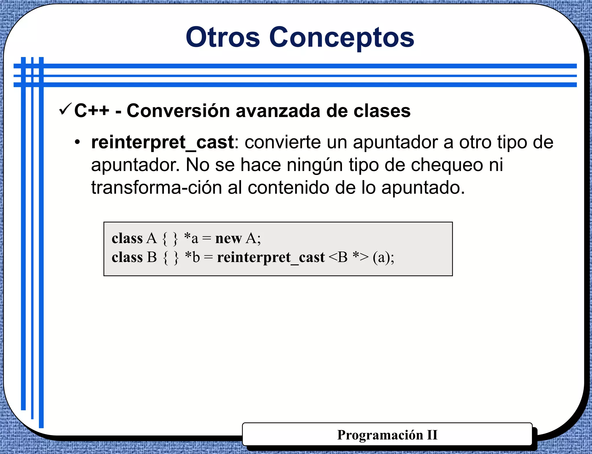 Otros Conceptos

C++ - Conversión avanzada de clases
 • reinterpret_cast: convierte un apuntador a otro tipo de
   apuntador. No se hace ningún tipo de chequeo ni
   transforma-ción al contenido de lo apuntado.

     class A { } *a = new A;
     class B { } *b = reinterpret_cast <B *> (a);




                                        Programación II
 