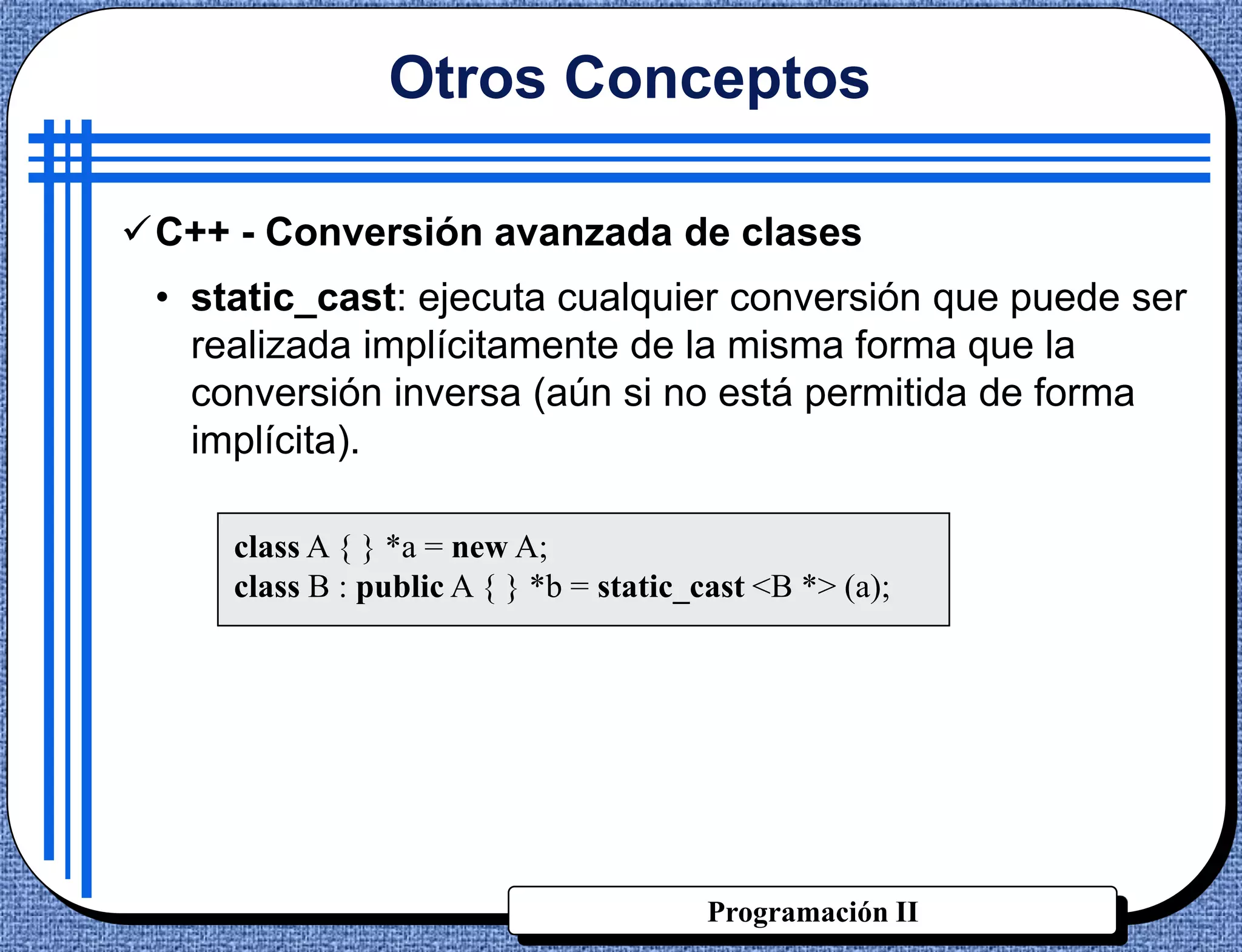 Otros Conceptos

C++ - Conversión avanzada de clases
 • static_cast: ejecuta cualquier conversión que puede ser
   realizada implícitamente de la misma forma que la
   conversión inversa (aún si no está permitida de forma
   implícita).

     class A { } *a = new A;
     class B : public A { } *b = static_cast <B *> (a);




                                         Programación II
 