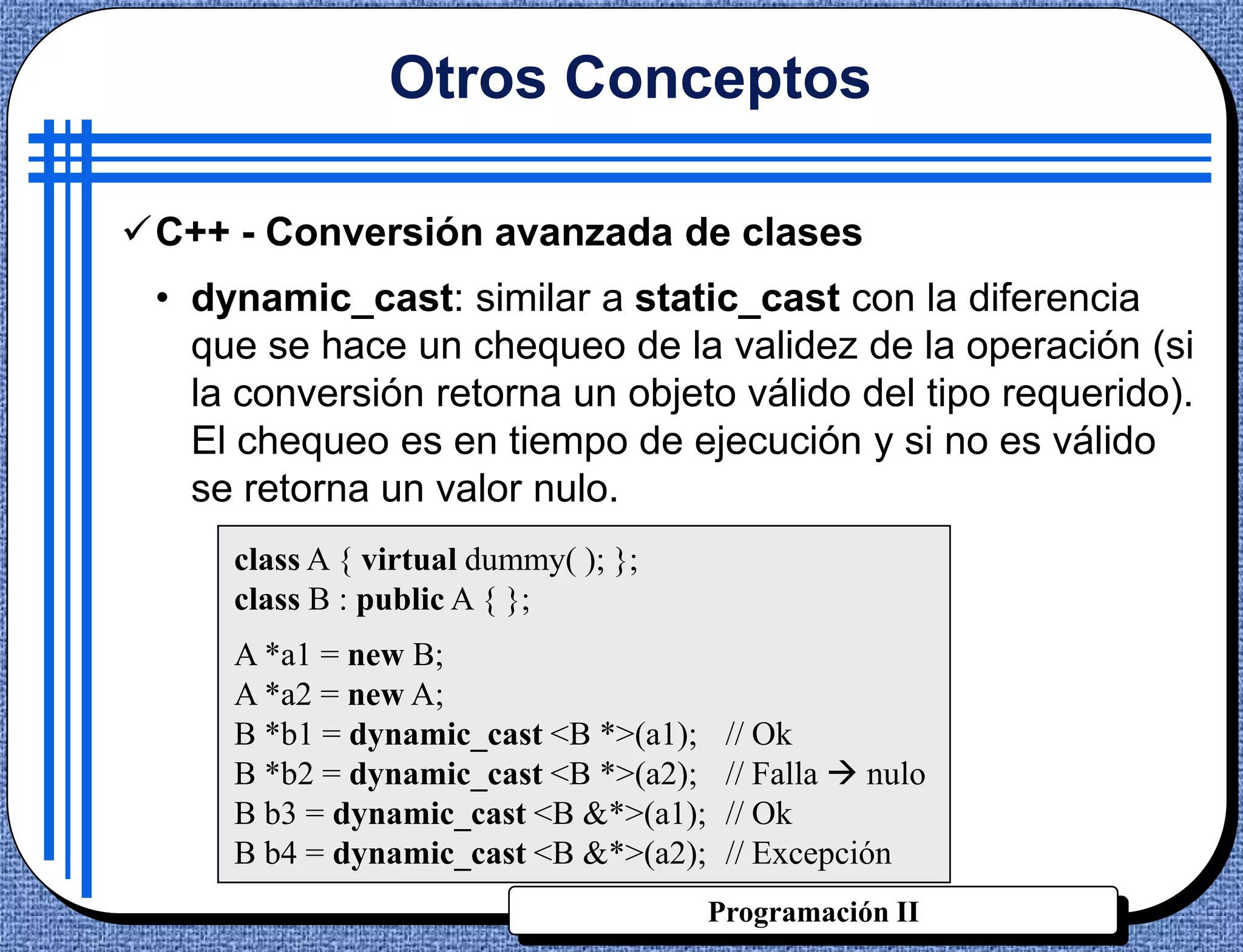 Otros Conceptos

C++ - Conversión avanzada de clases
 • dynamic_cast: similar a static_cast con la diferencia
   que se hace un chequeo de la validez de la operación (si
   la conversión retorna un objeto válido del tipo requerido).
   El chequeo es en tiempo de ejecución y si no es válido
   se retorna un valor nulo.
     class A { virtual dummy( ); };
     class B : public A { };
     A *a1 = new B;
     A *a2 = new A;
     B *b1 = dynamic_cast <B *>(a1);    // Ok
     B *b2 = dynamic_cast <B *>(a2);    // Falla  nulo
     B b3 = dynamic_cast <B &*>(a1);    // Ok
     B b4 = dynamic_cast <B &*>(a2);    // Excepción
                                       Programación II
 