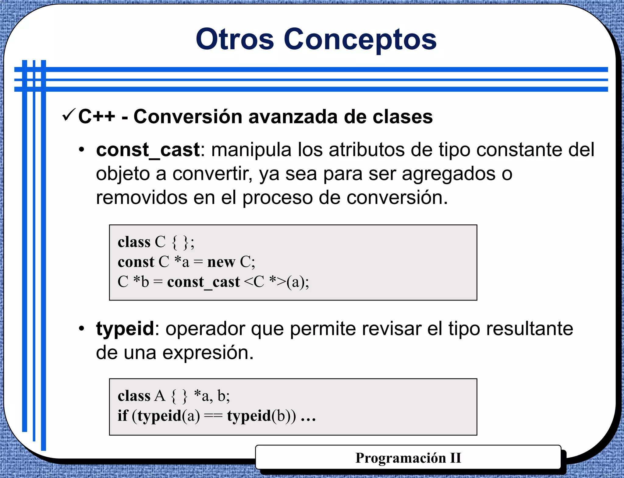 Otros Conceptos

C++ - Conversión avanzada de clases
 • const_cast: manipula los atributos de tipo constante del
   objeto a convertir, ya sea para ser agregados o
   removidos en el proceso de conversión.

     class C { };
     const C *a = new C;
     C *b = const_cast <C *>(a);

 • typeid: operador que permite revisar el tipo resultante
   de una expresión.

     class A { } *a, b;
     if (typeid(a) == typeid(b)) …

                                     Programación II
 