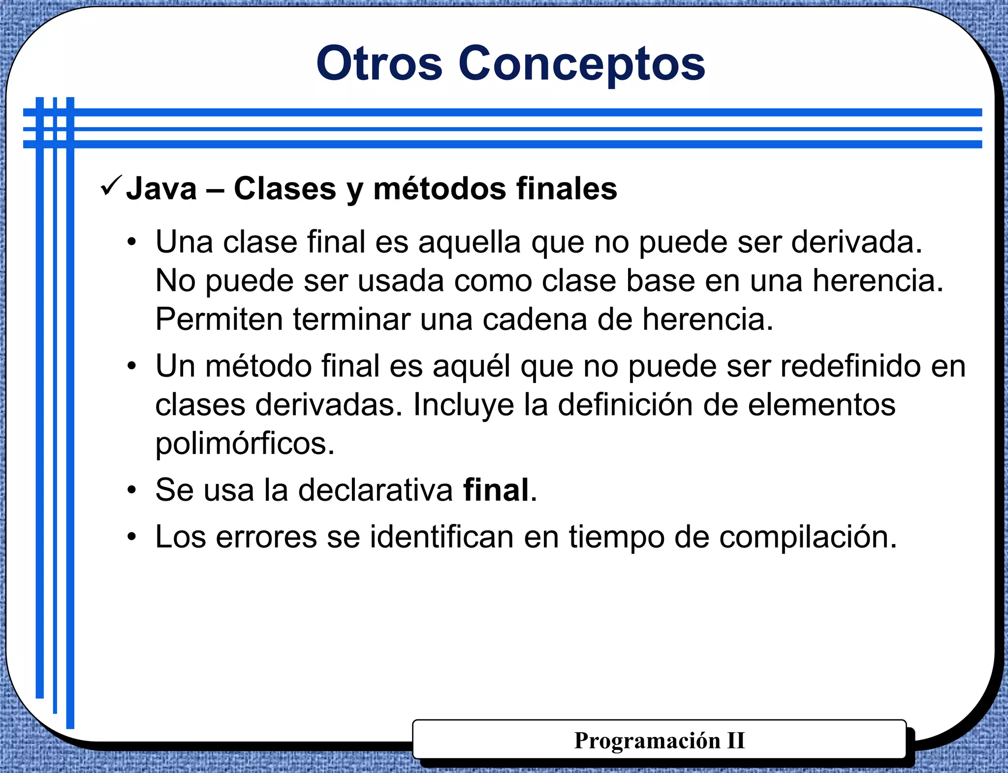 Otros Conceptos

Java – Clases y métodos finales
 • Una clase final es aquella que no puede ser derivada.
   No puede ser usada como clase base en una herencia.
   Permiten terminar una cadena de herencia.
 • Un método final es aquél que no puede ser redefinido en
   clases derivadas. Incluye la definición de elementos
   polimórficos.
 • Se usa la declarativa final.
 • Los errores se identifican en tiempo de compilación.




                               Programación II
 