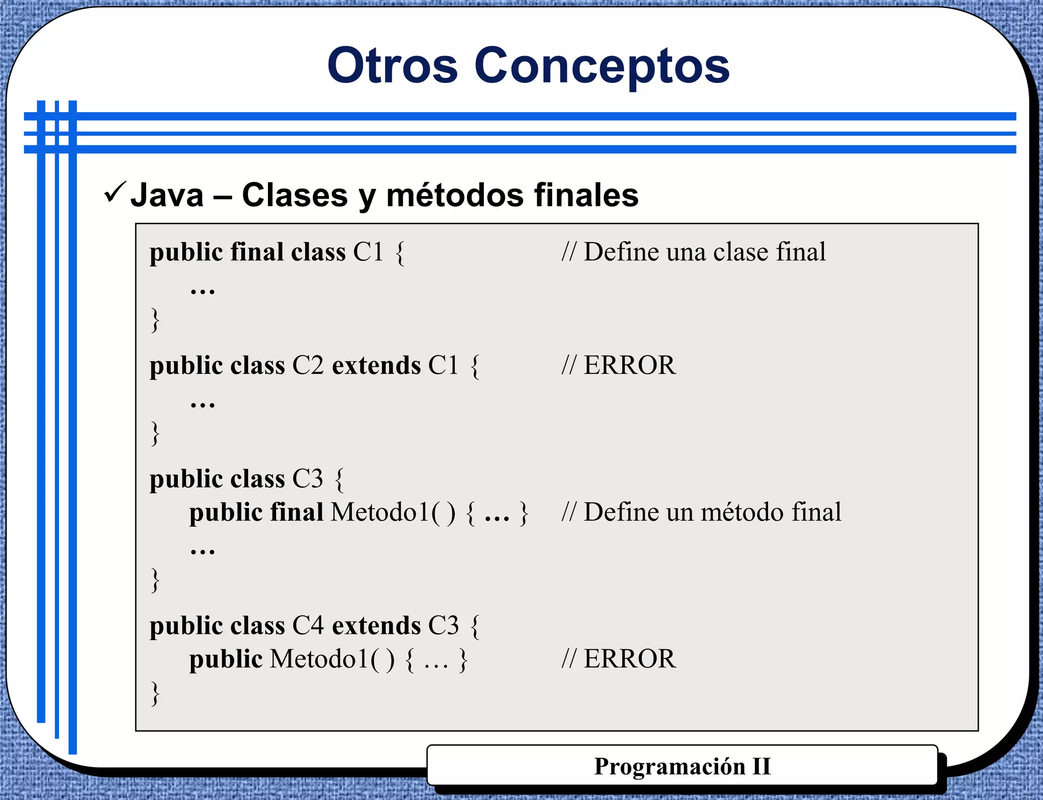 Otros Conceptos

Java – Clases y métodos finales
  public final class C1 {            // Define una clase final
     …
  }
  public class C2 extends C1 {       // ERROR
     …
  }
  public class C3 {
     public final Metodo1( ) { … }   // Define un método final
     …
  }
  public class C4 extends C3 {
     public Metodo1( ) { … }         // ERROR
  }

                                        Programación II
 
