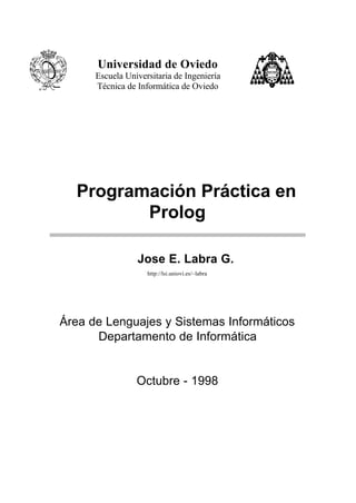Universidad de Oviedo
      Escuela Universitaria de Ingeniería
      Técnica de Informática de Oviedo




  Programación Práctica en
         Prolog

                 Jose E. Labra G.
                    http://lsi.uniovi.es/~labra




Área de Lenguajes y Sistemas Informáticos
      Departamento de Informática


                 Octubre - 1998
 