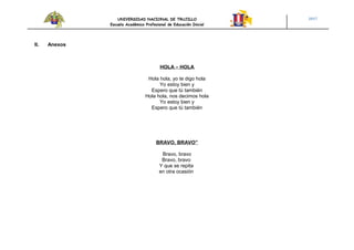 UNIVERSIDAD NACIONAL DE TRUJILLO
Escuela Académico Profesional de Educación Inicial
2017
II. Anexos
HOLA – HOLA
Hola hola, yo te digo hola
Yo estoy bien y
Espero que tú también
Hola hola, nos decimos hola
Yo estoy bien y
Espero que tú también
BRAVO, BRAVO”
Bravo, bravo
Bravo, bravo
Y que se repita
en otra ocasión
 