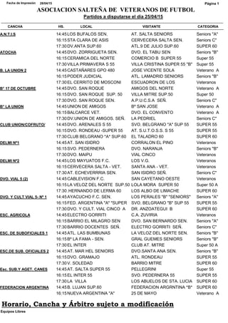 CATEGORIACANCHA HS. LOCAL VISITANTE
Partidos a disputarse el día 25/04/15
28/04/15Fecha de Impresión
ASOCIACION SALTEÑA DE VETERANOS DE FUTBOL
Página 1
Seniors "A"A.N.T.I.S 14:45LOS BUFALOS SEN. AT. SALTA SENIORS
Seniors C"16:15STA CLARA DE ASIS CERVECERA SALTA SEN.
SUPER 6017:30DV.ANTA SUP.60 ATL.9 DE JULIO SUP.60
Seniors "B"ATOCHA 14:45DVO. ZORRIGUETA SEN. DVO. EL TABU SEN
Super 5516:15CERAMICA DEL NORTE COMERCIO B SUPER 55
Super 5517:30VILLA PRIMAVERA S 55 VILLA CRISTINA SUPER 55 "B"
Veterano AB. LA UNION 2 14:45CASTAÑARES GPO 480 JOSE VICENTE SOLA
Seniors "B"16:15PODER JUDICIAL ATL. LAMADRID SENIORS
Veteranos17:30EL CERRITO DE MOSCONI ESCUADRON DE LOS
Veterano AB° 17 DE OCTUBRE 14:45DVO. SAN ROQUE AMIGOS DEL NORTE
Super 5016:15DVO. SAN ROQUE SUP. 50 VILLA MITRE SUP.50
Seniors C"17:30DVO. SAN ROQUE SEN. A.P.U.C.S.A SEÑ.
Veterano AB° LA UNION 14:45UNION DE AMIGOS Bº SAN JOSE
Veterano A16:15BALCARCE VET. DVO. EL CONVENTO
Seniors C"17:30DV.UNION DE AMIGOS. SEÑ. LA PEDRIEL
SUPER 55CLUB UNION/COFRUTO/ 14:45DVO. ARENALES S 55 SVO. BELGRANO "A" SUP 55
SUPER 5516:15DVO. RONDEAU -SUPER 55 AT. S.U.T.O.S.S. S 55
SUPER 6017:30CLUB BELGRANO *A* SUP.60 EL TALADRO 60
VeteranosDELMI Nº1 14:45AT. SAN ISIDRO CORRALON EL PINO
Seniors "B"16:15SVO. PEDERNERA DVO. NARANJA
Veteranos17:30DVO. MAIPU VIAL CINCO
VeteranosDELMI Nº2 14:45LOS MAYUATOS F.C. LOS V.G.
Veteranos16:15CERVECERA SALTA - VET. SANTA ANA - VET.
Seniors C"17:30AT. ECHEVERRRIA SEN. SAN ISIDRO SEÑ.
VeteranosDVO. VIAL 5 (2) 14:45CABLEVISION F.C. SAN CAYETANO OESTE
Super 50 A16:15LA VELOZ DEL NORTE SUP.50 LOLA MORA SUPER 50
SUPER 6017:30.HERNANDO DE LERMA 60 LOS ALBO DE LIMACHE
Seniors "A"DVO. Y CULT VIAL 5- Nº 1 14:45AYACUCHO F.C. SEN. LOS PERALES "B" "SENIORS"
SUPER 5516:15FED. ARGENTINA "A" "SUPER SVO. BELGRANO "B" SUP 55
SUPER 6017:30DVO. Y CULT. VIAL CINCO A DR. ANZOATEGUI B
VeteranosESC. AGRICOLA 14:45ELECTRO GORRITI C.A. ZUVIRIA
Seniors "A"16:15BARRIO EL MILAGRO SEN DVO. SAN BERNARDO SEN.
Seniors C"17:30BARRIO DOCENTES SEÑ. ELECTRO GORRITI SEÑ.
Seniors "B"ESC. DE SUBOFICIALES 1 14:45ATL. LAS BUMBUNAS LA VELOZ DEL NORTE SEN.
Seniors "B"16:15Bº LA FAMA - SEN. GRAL GUEMES SENIORS
Super 50 A17:30EL INTER CLUB AT. MITRE
Seniors "B"ESC.DE SUB. OFICIALES 2 14:45AT. MAR HEL SENIORS DVO.SANTA ANA SEN.
SUPER 5516:15DVO. GRAMAJO ATL. RONDEAU
SUPER 6017:30V. SOLEDAD BARRIO MITRE
Super 55Esc. SUB.Y AGET. CANES 14:45AT. SALTA SUPER 55 PELLEGRINI
SUPER 5516:15EL INTER 55 SVO. PEDERNERA 55
SUPER 6017:30LA VILLA LOS ABUELOS DE STA. LUCIA
SUPER 60FEDERACION ARGENTINA 14:45B. LUJAN SUP.60 FEDERACION ARGRNTINA *B*
Veterano A16:15NUEVA ARGENTINA "A" 25 DE MAYO
Equipos Libres
Horario, Cancha y Árbitro sujeto a modificación
 