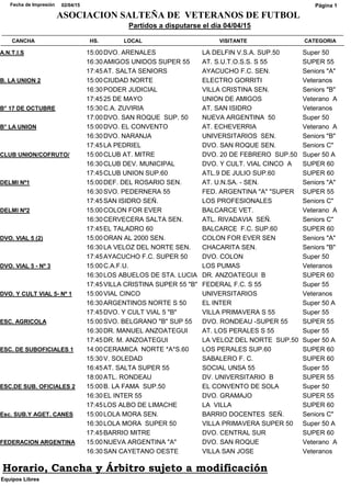 CATEGORIACANCHA HS. LOCAL VISITANTE
Partidos a disputarse el día 04/04/15
02/04/15Fecha de Impresión
ASOCIACION SALTEÑA DE VETERANOS DE FUTBOL
Página 1
Super 50A.N.T.I.S 15:00DVO. ARENALES LA DELFIN V.S.A. SUP.50
SUPER 5516:30AMIGOS UNIDOS SUPER 55 AT. S.U.T.O.S.S. S 55
Seniors "A"17:45AT. SALTA SENIORS AYACUCHO F.C. SEN.
VeteranosB. LA UNION 2 15:00CIUDAD NORTE ELECTRO GORRITI
Seniors "B"16:30PODER JUDICIAL VILLA CRISTINA SEN.
Veterano A17:4525 DE MAYO UNION DE AMIGOS
VeteranosB° 17 DE OCTUBRE 15:30C.A. ZUVIRIA AT. SAN ISIDRO
Super 5017:00DVO. SAN ROQUE SUP. 50 NUEVA ARGENTINA 50
Veterano AB° LA UNION 15:00DVO. EL CONVENTO AT. ECHEVERRIA
Seniors "B"16:30DVO. NARANJA UNIVERSITARIOS SEN.
Seniors C"17:45LA PEDRIEL DVO. SAN ROQUE SEN.
Super 50 ACLUB UNION/COFRUTO/ 15:00CLUB AT. MITRE DVO. 20 DE FEBRERO SUP.50
SUPER 6016:30CLUB DEV. MUNICIPAL DVO. Y CULT. VIAL CINCO A
SUPER 6017:45CLUB UNION SUP.60 ATL.9 DE JULIO SUP.60
Seniors "A"DELMI Nº1 15:00DEF. DEL ROSARIO SEN. AT. U.N.SA. - SEN.
SUPER 5516:30SVO. PEDERNERA 55 FED. ARGENTINA "A" "SUPER
Seniors C"17:45SAN ISIDRO SEÑ. LOS PROFESIONALES
Veterano ADELMI Nº2 15:00COLON FOR EVER BALCARCE VET.
Seniors C"16:30CERVECERA SALTA SEN. ATL. RIVADAVIA SEÑ.
SUPER 6017:45EL TALADRO 60 BALCARCE F.C. SUP.60
Seniors "A"DVO. VIAL 5 (2) 15:00ORAN AL 2000 SEN. COLON FOR EVER SEN
Seniors "B"16:30LA VELOZ DEL NORTE SEN. CHACARITA SEN.
Super 5017:45AYACUCHO F.C. SUPER 50 DVO. COLON
VeteranosDVO. VIAL 5 - Nº 3 15:00C.A.F.U. LOS PUMAS
SUPER 6016:30LOS ABUELOS DE STA. LUCIA DR. ANZOATEGUI B
Super 5517:45VILLA CRISTINA SUPER 55 "B" FEDERAL F.C. S 55
VeteranosDVO. Y CULT VIAL 5- Nº 1 15:00VIAL CINCO UNIVERSITARIOS
Super 50 A16:30ARGENTINOS NORTE S 50 EL INTER
Super 5517:45DVO. Y CULT VIAL 5 "B" VILLA PRIMAVERA S 55
SUPER 55ESC. AGRICOLA 15:00SVO. BELGRANO "B" SUP 55 DVO. RONDEAU -SUPER 55
Super 5516:30DR. MANUEL ANZOATEGUI AT. LOS PERALES S 55
Super 50 A17:45DR. M. ANZOATEGUI LA VELOZ DEL NORTE SUP.50
SUPER 60ESC. DE SUBOFICIALES 1 14:00CERAMICA NORTE *A*S.60 LOS PERALES SUP.60
SUPER 6015:30V. SOLEDAD SABALERO F. C.
Super 5516:45AT. SALTA SUPER 55 SOCIAL UNSA 55
SUPER 5518:00ATL. RONDEAU DV. UNIVERSITARIO B
Super 50ESC.DE SUB. OFICIALES 2 15:00B. LA FAMA SUP.50 EL CONVENTO DE SOLA
SUPER 5516:30EL INTER 55 DVO. GRAMAJO
SUPER 6017:45LOS ALBO DE LIMACHE LA VILLA
Seniors C"Esc. SUB.Y AGET. CANES 15:00LOLA MORA SEN. BARRIO DOCENTES SEÑ.
Super 50 A16:30LOLA MORA SUPER 50 VILLA PRIMAVERA SUPER 50
SUPER 6017:45BARRIO MITRE DVO. CENTRAL SUR
Veterano AFEDERACION ARGENTINA 15:00NUEVA ARGENTINA "A" DVO. SAN ROQUE
Veteranos16:30SAN CAYETANO OESTE VILLA SAN JOSE
Equipos Libres
Horario, Cancha y Árbitro sujeto a modificación
 