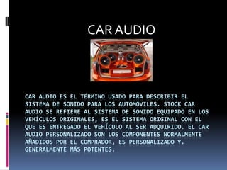 CAR AUDIO Car audio es el término usado para describir el sistema de sonido para los automóviles. Stock Car Audio se refiere al sistema de sonido equipado en los vehículos originales, es el sistema original con el que es entregado el vehículo al ser adquirido. El Car Audio Personalizado son los componentes normalmente añadidos por el comprador, es personalizado y. generalmente más potentes. 