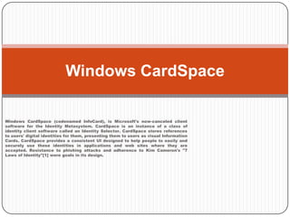 Windows CardSpace (codenamed InfoCard), is Microsoft's now-canceled client software for the Identity Metasystem. CardSpace is an instance of a class of identity client software called an Identity Selector. CardSpace stores references to users' digital identities for them, presenting them to users as visual Information Cards. CardSpace provides a consistent UI designed to help people to easily and securely use these identities in applications and web sites where they are accepted. Resistance to phishing attacks and adherence to Kim Cameron's "7 Laws of Identity"[1] were goals in its design.Windows CardSpace