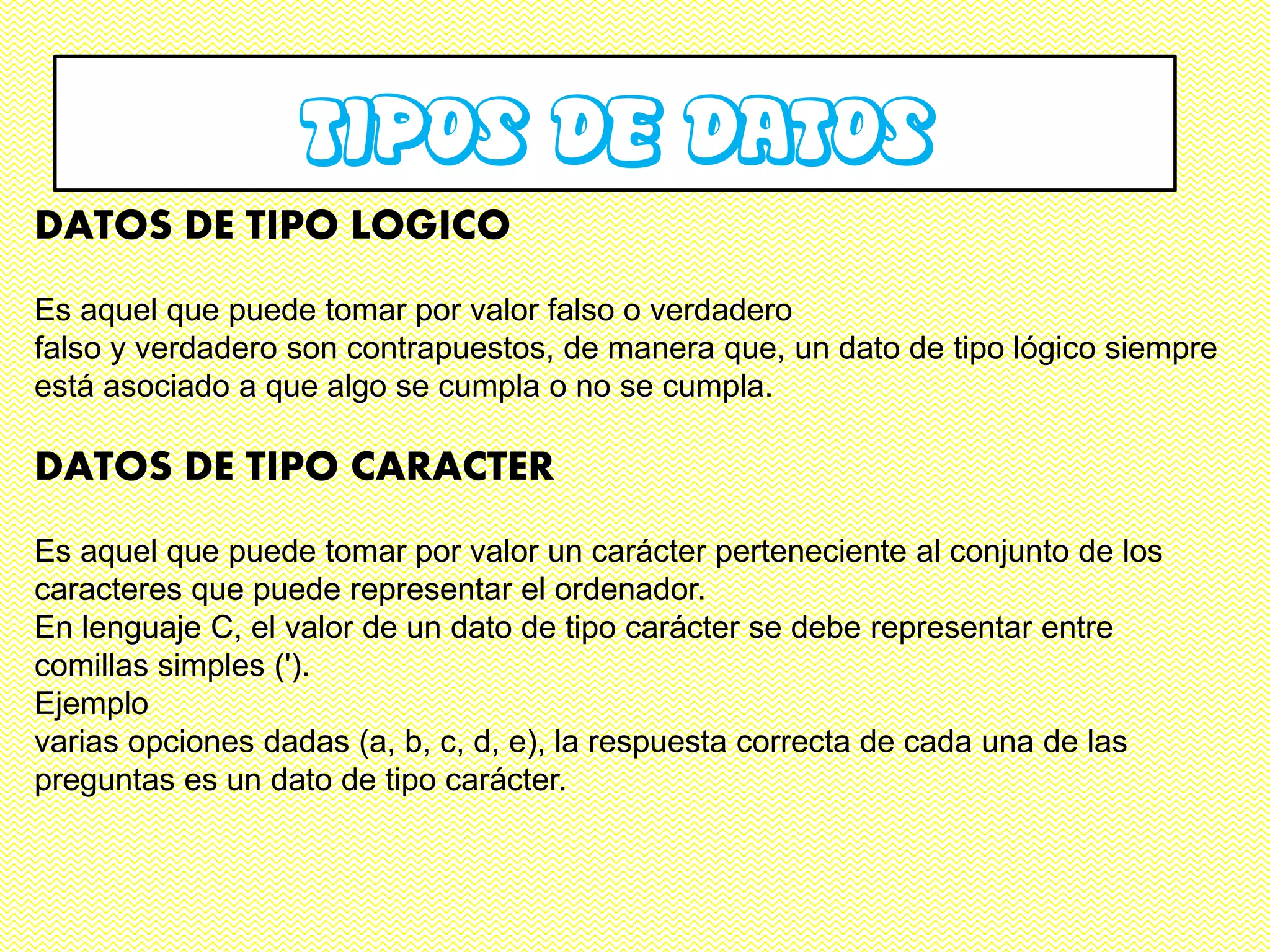 TIPOS DE DATOS
DATOS DE TIPO LOGICO
Es aquel que puede tomar por valor falso o verdadero
falso y verdadero son contrapuestos, de manera que, un dato de tipo lógico siempre
está asociado a que algo se cumpla o no se cumpla.

DATOS DE TIPO CARACTER
Es aquel que puede tomar por valor un carácter perteneciente al conjunto de los
caracteres que puede representar el ordenador.
En lenguaje C, el valor de un dato de tipo carácter se debe representar entre
comillas simples (').
Ejemplo
varias opciones dadas (a, b, c, d, e), la respuesta correcta de cada una de las
preguntas es un dato de tipo carácter.
 
