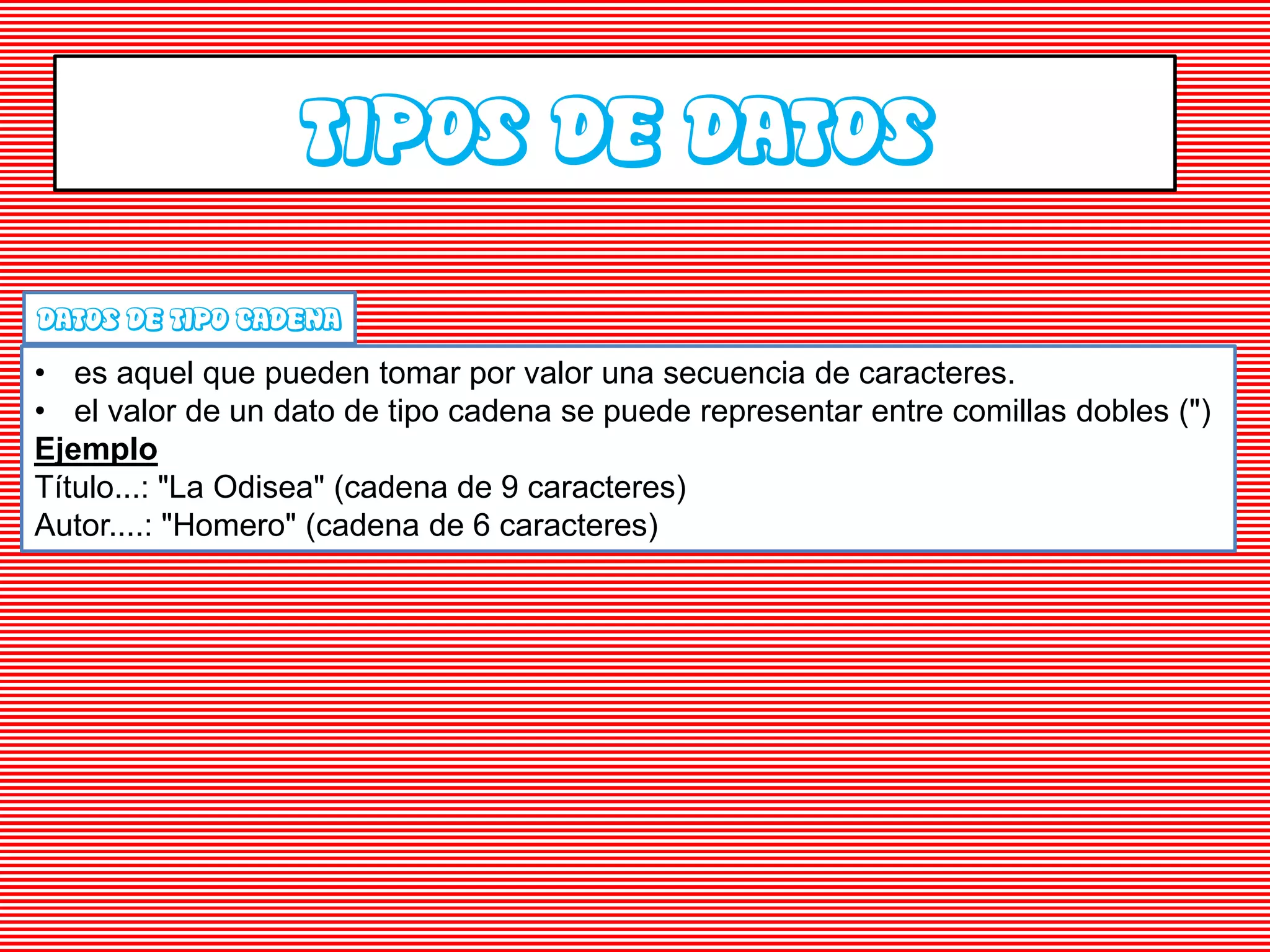 TIPOS DE DATOS
DATOS DE TIPO CADENA
• es aquel que pueden tomar por valor una secuencia de caracteres.
• el valor de un dato de tipo cadena se puede representar entre comillas dobles (")
Ejemplo
Título...: "La Odisea" (cadena de 9 caracteres)
Autor....: "Homero" (cadena de 6 caracteres)
 