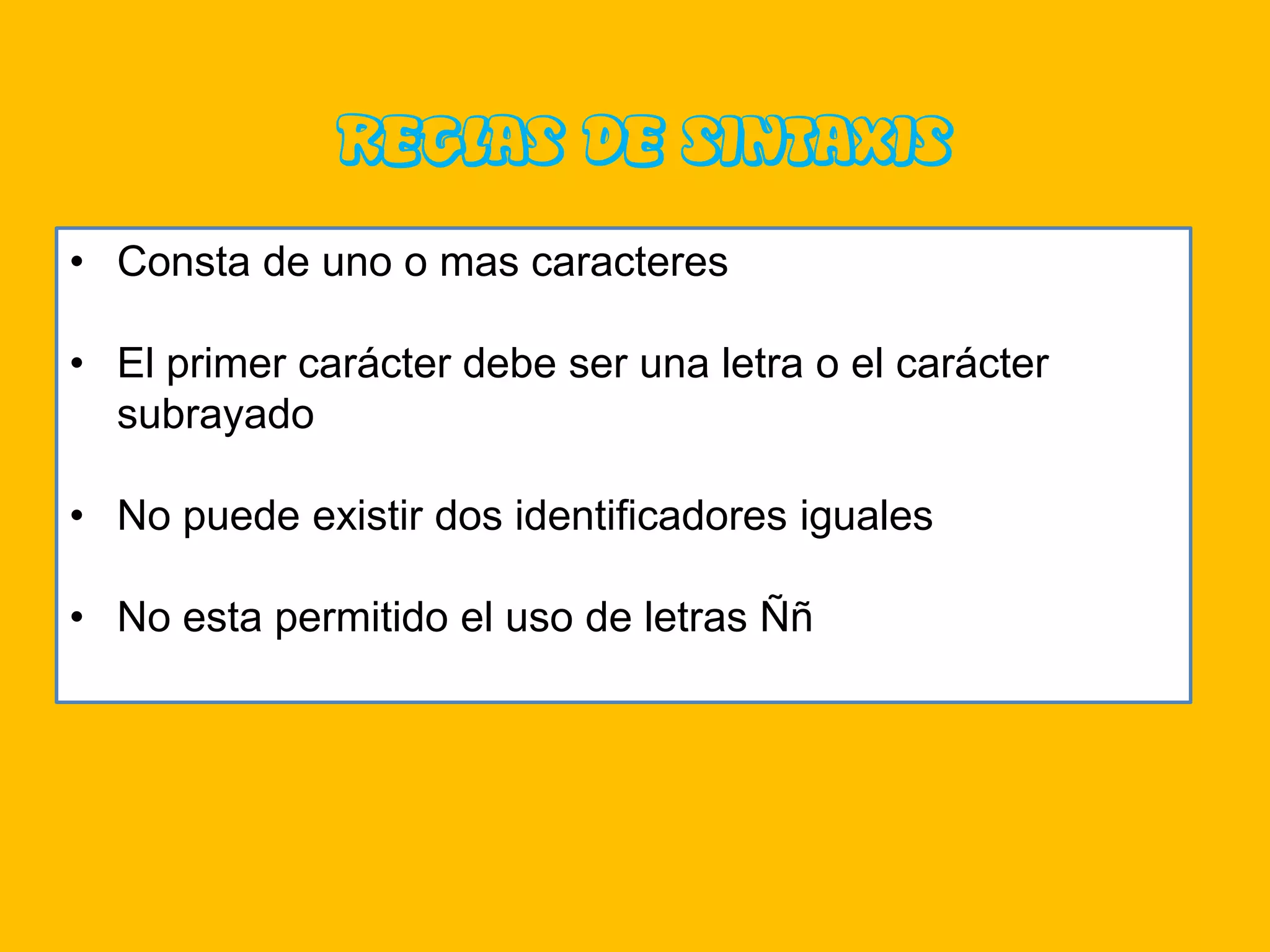 REGLAS DE SINTAXIS
• Consta de uno o mas caracteres

• El primer carácter debe ser una letra o el carácter
  subrayado

• No puede existir dos identificadores iguales

• No esta permitido el uso de letras Ññ
 