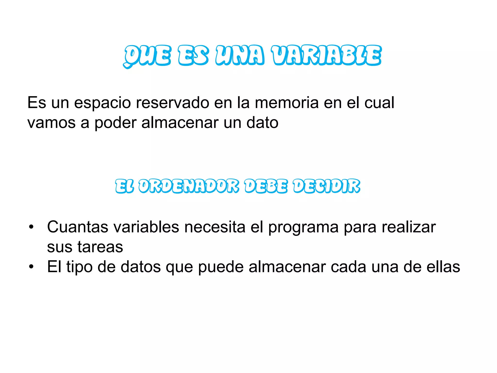 QUE ES UNA VARIABLE
Es un espacio reservado en la memoria en el cual
vamos a poder almacenar un dato


           EL ORDENADOR DEBE DECIDIR

• Cuantas variables necesita el programa para realizar
  sus tareas
• El tipo de datos que puede almacenar cada una de ellas
 
