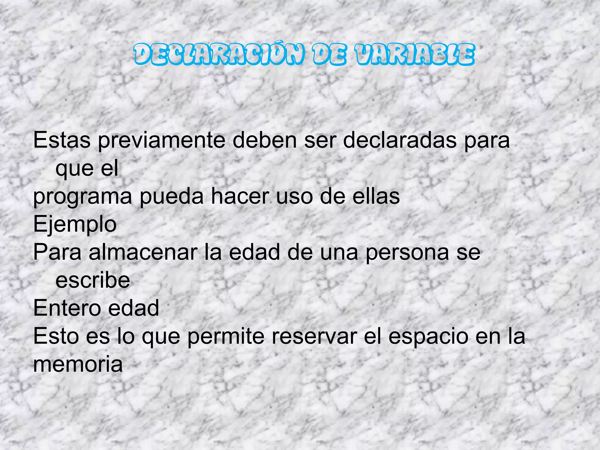 DECLARACIÓN DE VARIABLE

Estas previamente deben ser declaradas para
  que el
programa pueda hacer uso de ellas
Ejemplo
Para almacenar la edad de una persona se
  escribe
Entero edad
Esto es lo que permite reservar el espacio en la
memoria
 