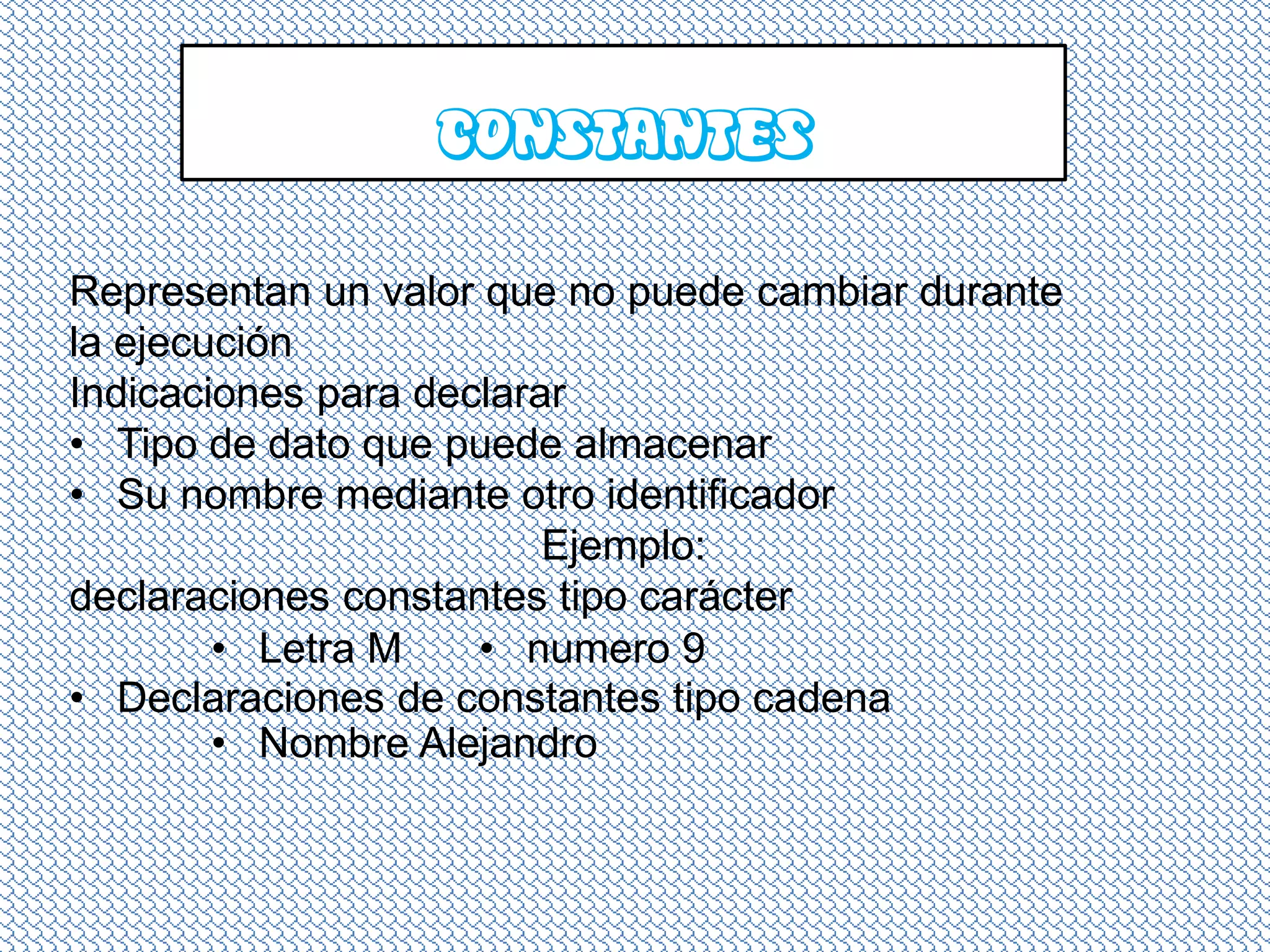 CONSTANTES

Representan un valor que no puede cambiar durante
la ejecución
Indicaciones para declarar
• Tipo de dato que puede almacenar
• Su nombre mediante otro identificador
                         Ejemplo:
declaraciones constantes tipo carácter
        • Letra M    • numero 9
• Declaraciones de constantes tipo cadena
        • Nombre Alejandro
 
