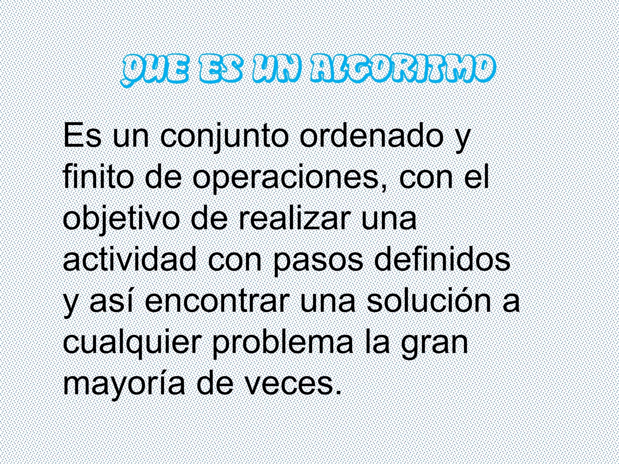 QUE ES UN ALGORITMO
Es un conjunto ordenado y
finito de operaciones, con el
objetivo de realizar una
actividad con pasos definidos
y así encontrar una solución a
cualquier problema la gran
mayoría de veces.
 