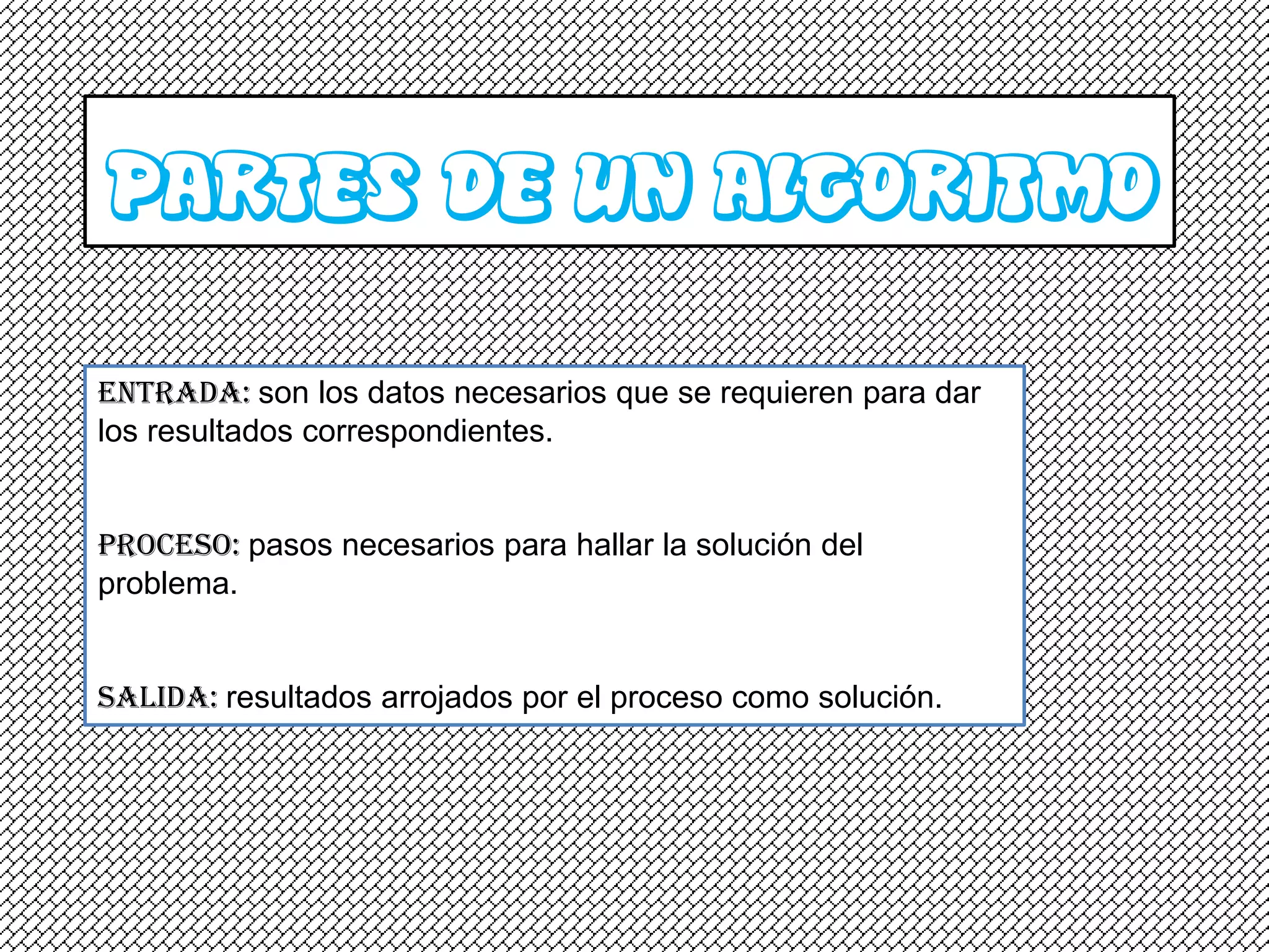 PARTES DE UN ALGORITMO
Entrada: son los datos necesarios que se requieren para dar
los resultados correspondientes.


Proceso: pasos necesarios para hallar la solución del
problema.


Salida: resultados arrojados por el proceso como solución.
 