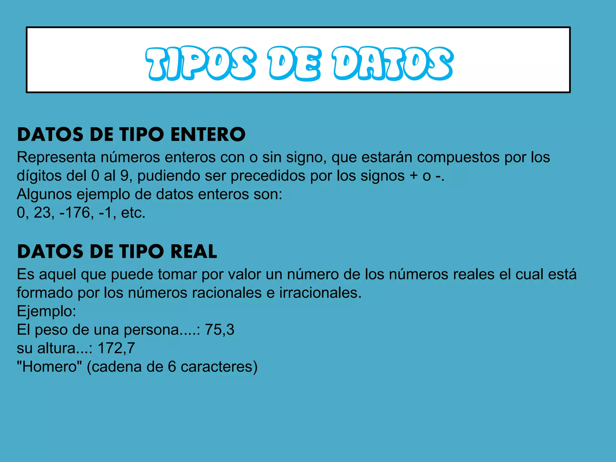 TIPOS DE DATOS
DATOS DE TIPO ENTERO
Representa números enteros con o sin signo, que estarán compuestos por los
dígitos del 0 al 9, pudiendo ser precedidos por los signos + o -.
Algunos ejemplo de datos enteros son:
0, 23, -176, -1, etc.

DATOS DE TIPO REAL
Es aquel que puede tomar por valor un número de los números reales el cual está
formado por los números racionales e irracionales.
Ejemplo:
El peso de una persona....: 75,3
su altura...: 172,7
"Homero" (cadena de 6 caracteres)
 