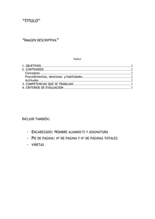 “TITULO”
“IMAGEN DESCRIPTIVA”
Indice
1. OBJETIVOS.................................................................................................................. 2
2. CONTENIDOS............................................................................................................... 2
Conceptos.................................................................................................................... 2
Procedimientos, destrezas y habilidades ............................................................. 2
Actitudes ..................................................................................................................... 2
3. COMPETENCIAS QUE SE TRABAJAN......................................................................... 3
4. CRITERIOS DE EVALUACIÓN ..................................................................................... 3
INCLUIR TAMBIÉN:
- ENCABEZADO: NOMBRE ALUMNO/S Y ASIGNATURA
- PIE DE PAGINA: Nº DE PAGINA Y Nº DE PÁGINAS TOTALES
- VIÑETAS
 